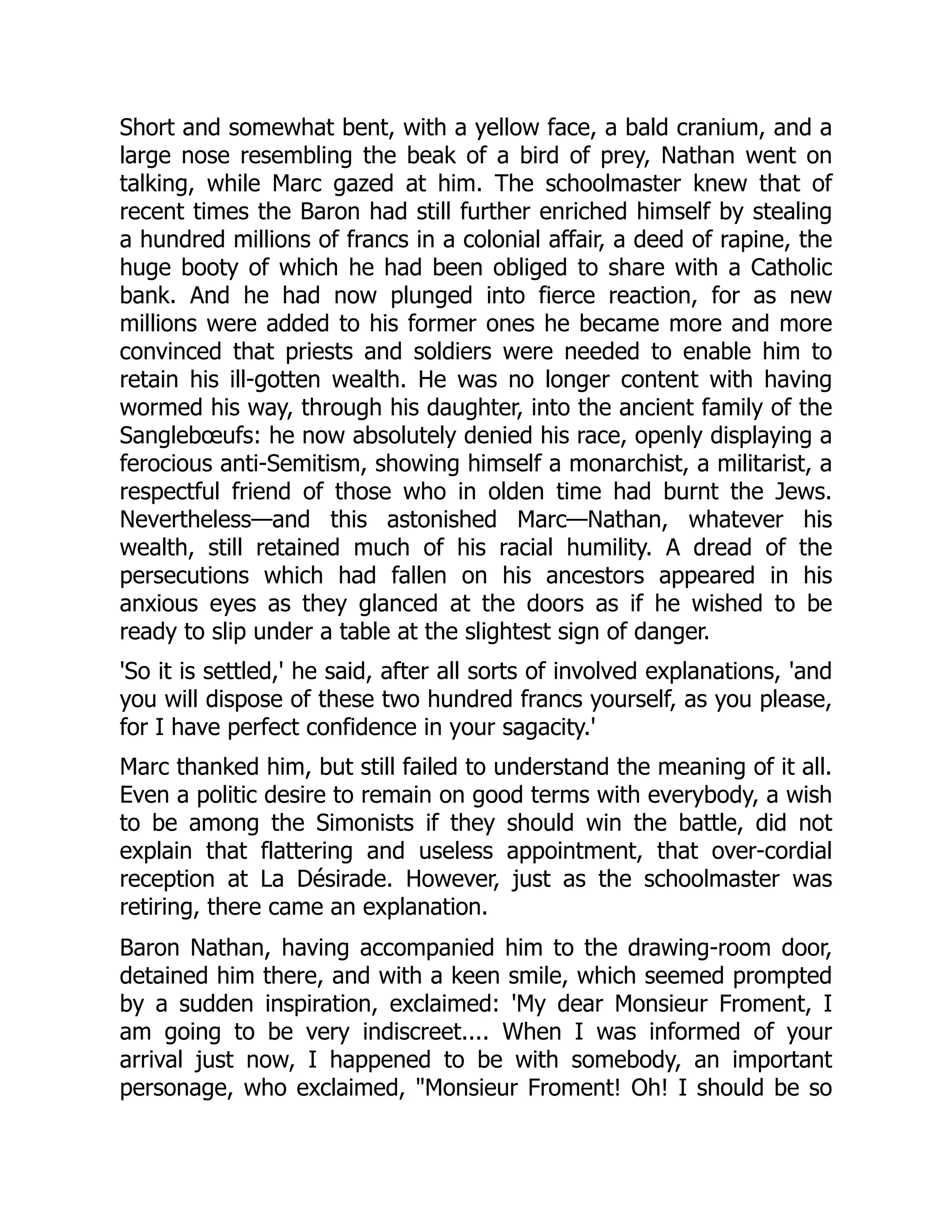 Short and somewhat bent, with a yellow face, a bald cranium, and a
large nose resembling the beak of a bird of prey, Nathan went on
talking, while Marc gazed at him. The schoolmaster knew that of
recent times the Baron had still further enriched himself by stealing
a hundred millions of francs in a colonial affair, a deed of rapine, the
huge booty of which he had been obliged to share with a Catholic
bank. And he had now plunged into fierce reaction, for as new
millions were added to his former ones he became more and more
convinced that priests and soldiers were needed to enable him to
retain his ill-gotten wealth. He was no longer content with having
wormed his way, through his daughter, into the ancient family of the
Sanglebœufs: he now absolutely denied his race, openly displaying a
ferocious anti-Semitism, showing himself a monarchist, a militarist, a
respectful friend of those who in olden time had burnt the Jews.
Nevertheless—and this astonished Marc—Nathan, whatever his
wealth, still retained much of his racial humility. A dread of the
persecutions which had fallen on his ancestors appeared in his
anxious eyes as they glanced at the doors as if he wished to be
ready to slip under a table at the slightest sign of danger.
'So it is settled,' he said, after all sorts of involved explanations, 'and
you will dispose of these two hundred francs yourself, as you please,
for I have perfect confidence in your sagacity.'
Marc thanked him, but still failed to understand the meaning of it all.
Even a politic desire to remain on good terms with everybody, a wish
to be among the Simonists if they should win the battle, did not
explain that flattering and useless appointment, that over-cordial
reception at La Désirade. However, just as the schoolmaster was
retiring, there came an explanation.
Baron Nathan, having accompanied him to the drawing-room door,
detained him there, and with a keen smile, which seemed prompted
by a sudden inspiration, exclaimed: 'My dear Monsieur Froment, I
am going to be very indiscreet.... When I was informed of your
arrival just now, I happened to be with somebody, an important
personage, who exclaimed, Monsieur Froment! Oh! I should be so
 