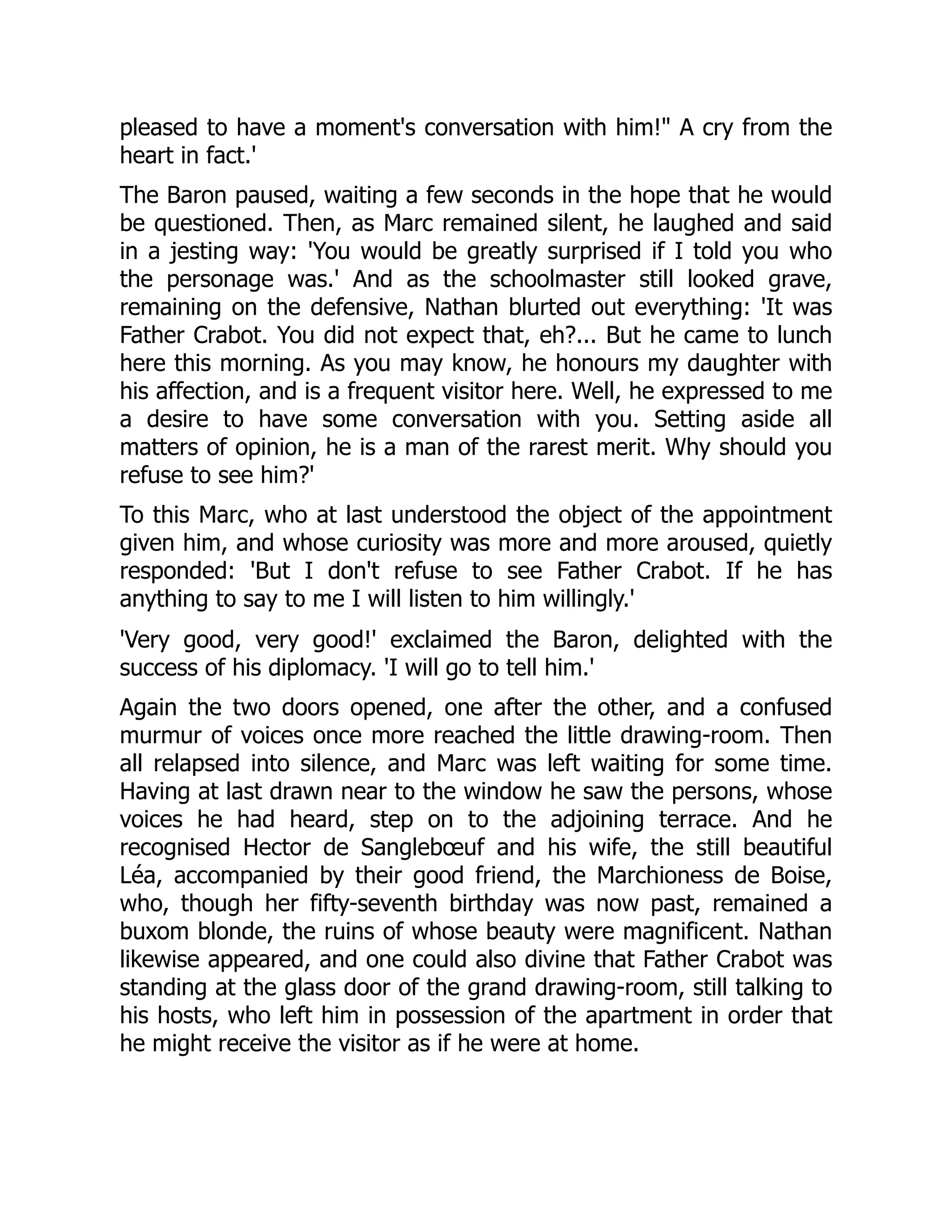 pleased to have a moment's conversation with him! A cry from the
heart in fact.'
The Baron paused, waiting a few seconds in the hope that he would
be questioned. Then, as Marc remained silent, he laughed and said
in a jesting way: 'You would be greatly surprised if I told you who
the personage was.' And as the schoolmaster still looked grave,
remaining on the defensive, Nathan blurted out everything: 'It was
Father Crabot. You did not expect that, eh?... But he came to lunch
here this morning. As you may know, he honours my daughter with
his affection, and is a frequent visitor here. Well, he expressed to me
a desire to have some conversation with you. Setting aside all
matters of opinion, he is a man of the rarest merit. Why should you
refuse to see him?'
To this Marc, who at last understood the object of the appointment
given him, and whose curiosity was more and more aroused, quietly
responded: 'But I don't refuse to see Father Crabot. If he has
anything to say to me I will listen to him willingly.'
'Very good, very good!' exclaimed the Baron, delighted with the
success of his diplomacy. 'I will go to tell him.'
Again the two doors opened, one after the other, and a confused
murmur of voices once more reached the little drawing-room. Then
all relapsed into silence, and Marc was left waiting for some time.
Having at last drawn near to the window he saw the persons, whose
voices he had heard, step on to the adjoining terrace. And he
recognised Hector de Sanglebœuf and his wife, the still beautiful
Léa, accompanied by their good friend, the Marchioness de Boise,
who, though her fifty-seventh birthday was now past, remained a
buxom blonde, the ruins of whose beauty were magnificent. Nathan
likewise appeared, and one could also divine that Father Crabot was
standing at the glass door of the grand drawing-room, still talking to
his hosts, who left him in possession of the apartment in order that
he might receive the visitor as if he were at home.
 