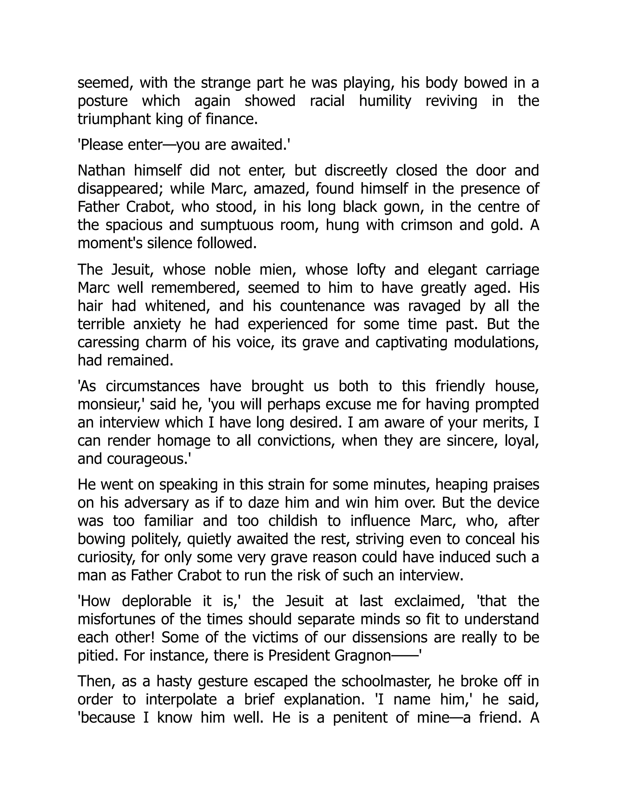 seemed, with the strange part he was playing, his body bowed in a
posture which again showed racial humility reviving in the
triumphant king of finance.
'Please enter—you are awaited.'
Nathan himself did not enter, but discreetly closed the door and
disappeared; while Marc, amazed, found himself in the presence of
Father Crabot, who stood, in his long black gown, in the centre of
the spacious and sumptuous room, hung with crimson and gold. A
moment's silence followed.
The Jesuit, whose noble mien, whose lofty and elegant carriage
Marc well remembered, seemed to him to have greatly aged. His
hair had whitened, and his countenance was ravaged by all the
terrible anxiety he had experienced for some time past. But the
caressing charm of his voice, its grave and captivating modulations,
had remained.
'As circumstances have brought us both to this friendly house,
monsieur,' said he, 'you will perhaps excuse me for having prompted
an interview which I have long desired. I am aware of your merits, I
can render homage to all convictions, when they are sincere, loyal,
and courageous.'
He went on speaking in this strain for some minutes, heaping praises
on his adversary as if to daze him and win him over. But the device
was too familiar and too childish to influence Marc, who, after
bowing politely, quietly awaited the rest, striving even to conceal his
curiosity, for only some very grave reason could have induced such a
man as Father Crabot to run the risk of such an interview.
'How deplorable it is,' the Jesuit at last exclaimed, 'that the
misfortunes of the times should separate minds so fit to understand
each other! Some of the victims of our dissensions are really to be
pitied. For instance, there is President Gragnon——'
Then, as a hasty gesture escaped the schoolmaster, he broke off in
order to interpolate a brief explanation. 'I name him,' he said,
'because I know him well. He is a penitent of mine—a friend. A
 