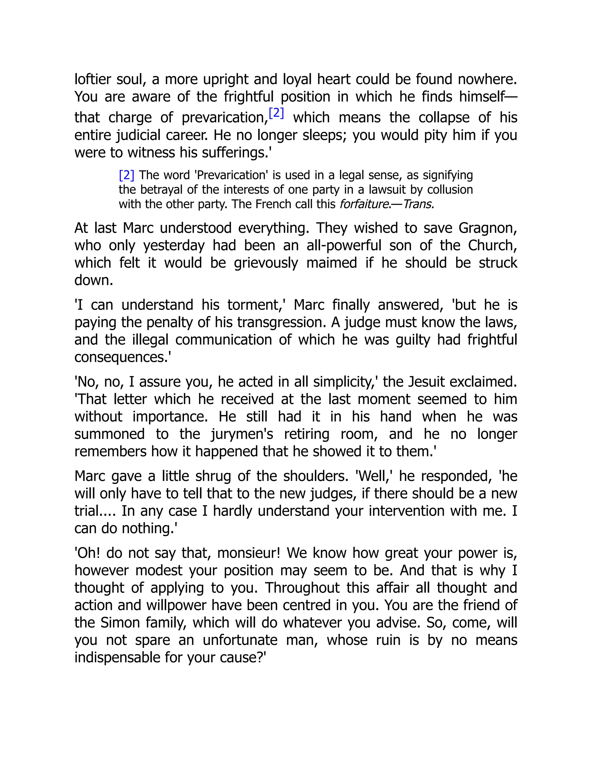 loftier soul, a more upright and loyal heart could be found nowhere.
You are aware of the frightful position in which he finds himself—
that charge of prevarication,[2] which means the collapse of his
entire judicial career. He no longer sleeps; you would pity him if you
were to witness his sufferings.'
[2] The word 'Prevarication' is used in a legal sense, as signifying
the betrayal of the interests of one party in a lawsuit by collusion
with the other party. The French call this forfaiture.—Trans.
At last Marc understood everything. They wished to save Gragnon,
who only yesterday had been an all-powerful son of the Church,
which felt it would be grievously maimed if he should be struck
down.
'I can understand his torment,' Marc finally answered, 'but he is
paying the penalty of his transgression. A judge must know the laws,
and the illegal communication of which he was guilty had frightful
consequences.'
'No, no, I assure you, he acted in all simplicity,' the Jesuit exclaimed.
'That letter which he received at the last moment seemed to him
without importance. He still had it in his hand when he was
summoned to the jurymen's retiring room, and he no longer
remembers how it happened that he showed it to them.'
Marc gave a little shrug of the shoulders. 'Well,' he responded, 'he
will only have to tell that to the new judges, if there should be a new
trial.... In any case I hardly understand your intervention with me. I
can do nothing.'
'Oh! do not say that, monsieur! We know how great your power is,
however modest your position may seem to be. And that is why I
thought of applying to you. Throughout this affair all thought and
action and willpower have been centred in you. You are the friend of
the Simon family, which will do whatever you advise. So, come, will
you not spare an unfortunate man, whose ruin is by no means
indispensable for your cause?'
 