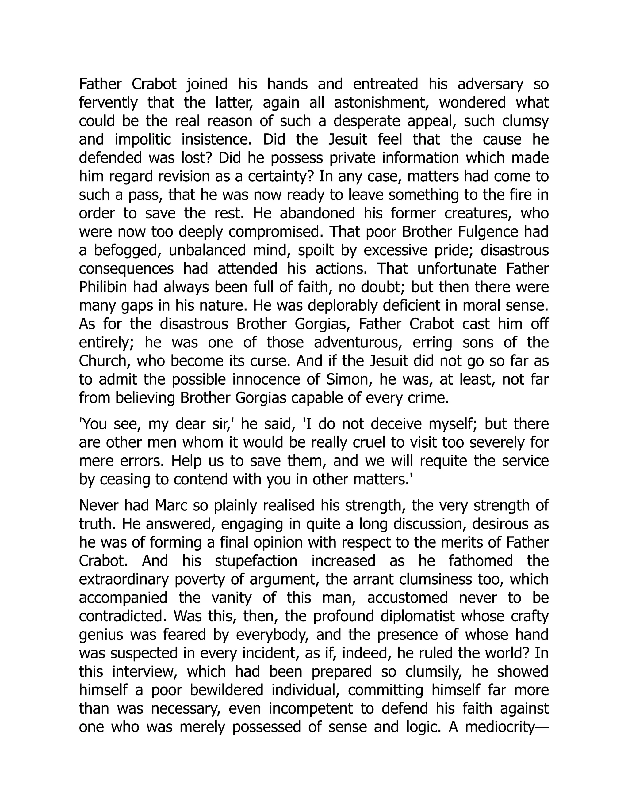 Father Crabot joined his hands and entreated his adversary so
fervently that the latter, again all astonishment, wondered what
could be the real reason of such a desperate appeal, such clumsy
and impolitic insistence. Did the Jesuit feel that the cause he
defended was lost? Did he possess private information which made
him regard revision as a certainty? In any case, matters had come to
such a pass, that he was now ready to leave something to the fire in
order to save the rest. He abandoned his former creatures, who
were now too deeply compromised. That poor Brother Fulgence had
a befogged, unbalanced mind, spoilt by excessive pride; disastrous
consequences had attended his actions. That unfortunate Father
Philibin had always been full of faith, no doubt; but then there were
many gaps in his nature. He was deplorably deficient in moral sense.
As for the disastrous Brother Gorgias, Father Crabot cast him off
entirely; he was one of those adventurous, erring sons of the
Church, who become its curse. And if the Jesuit did not go so far as
to admit the possible innocence of Simon, he was, at least, not far
from believing Brother Gorgias capable of every crime.
'You see, my dear sir,' he said, 'I do not deceive myself; but there
are other men whom it would be really cruel to visit too severely for
mere errors. Help us to save them, and we will requite the service
by ceasing to contend with you in other matters.'
Never had Marc so plainly realised his strength, the very strength of
truth. He answered, engaging in quite a long discussion, desirous as
he was of forming a final opinion with respect to the merits of Father
Crabot. And his stupefaction increased as he fathomed the
extraordinary poverty of argument, the arrant clumsiness too, which
accompanied the vanity of this man, accustomed never to be
contradicted. Was this, then, the profound diplomatist whose crafty
genius was feared by everybody, and the presence of whose hand
was suspected in every incident, as if, indeed, he ruled the world? In
this interview, which had been prepared so clumsily, he showed
himself a poor bewildered individual, committing himself far more
than was necessary, even incompetent to defend his faith against
one who was merely possessed of sense and logic. A mediocrity—
 