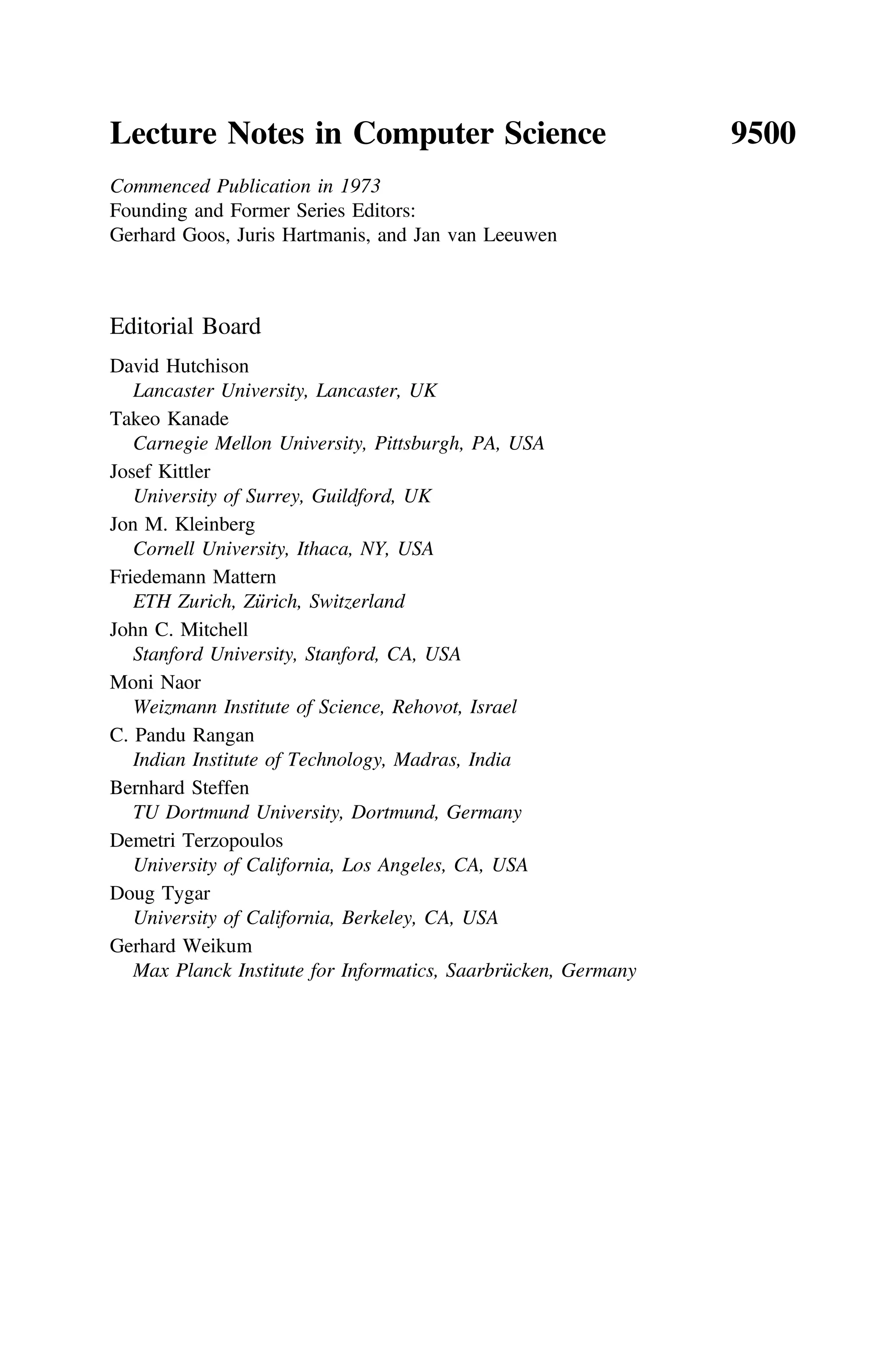 Lecture Notes in Computer Science 9500
Commenced Publication in 1973
Founding and Former Series Editors:
Gerhard Goos, Juris Hartmanis, and Jan van Leeuwen
Editorial Board
David Hutchison
Lancaster University, Lancaster, UK
Takeo Kanade
Carnegie Mellon University, Pittsburgh, PA, USA
Josef Kittler
University of Surrey, Guildford, UK
Jon M. Kleinberg
Cornell University, Ithaca, NY, USA
Friedemann Mattern
ETH Zurich, Zürich, Switzerland
John C. Mitchell
Stanford University, Stanford, CA, USA
Moni Naor
Weizmann Institute of Science, Rehovot, Israel
C. Pandu Rangan
Indian Institute of Technology, Madras, India
Bernhard Steffen
TU Dortmund University, Dortmund, Germany
Demetri Terzopoulos
University of California, Los Angeles, CA, USA
Doug Tygar
University of California, Berkeley, CA, USA
Gerhard Weikum
Max Planck Institute for Informatics, Saarbrücken, Germany
 