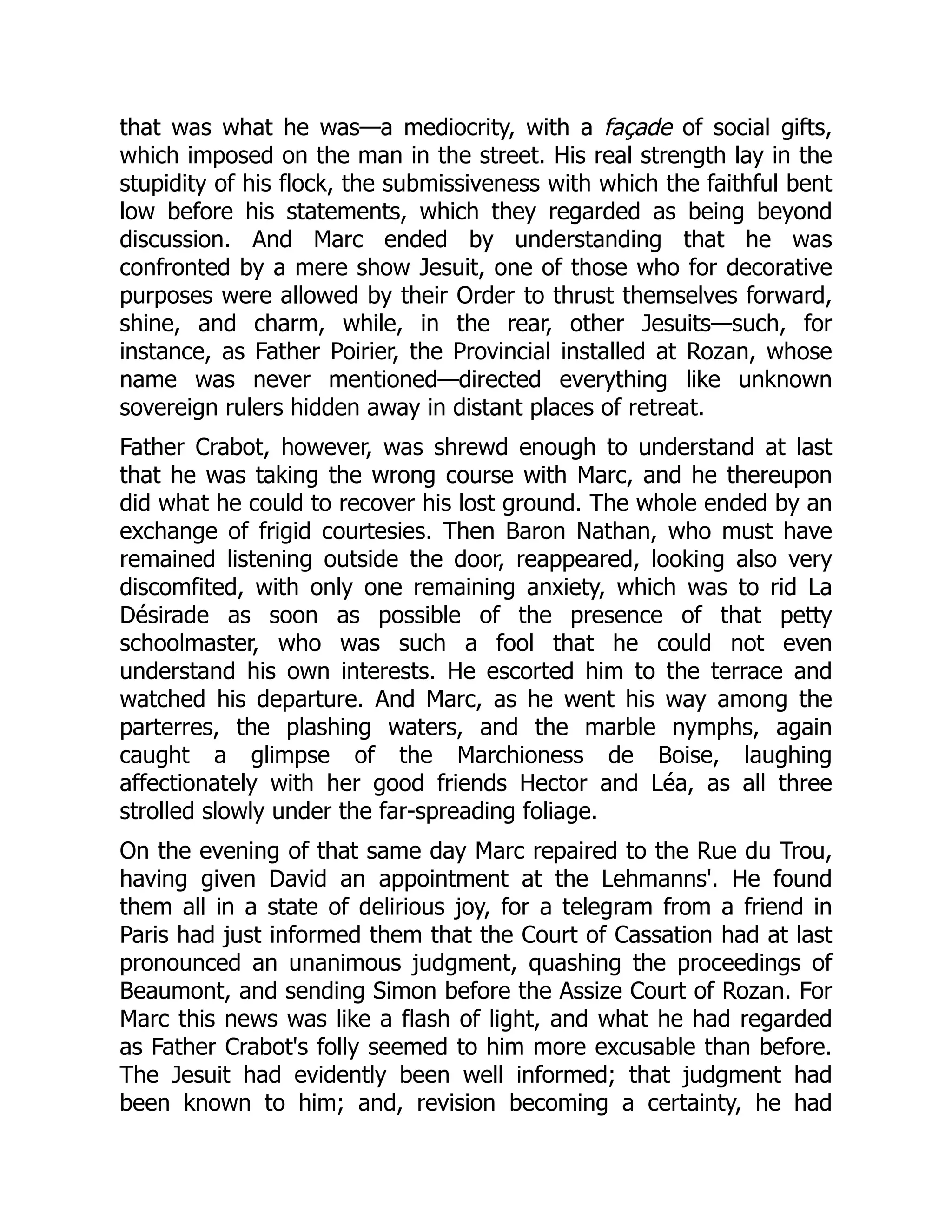 that was what he was—a mediocrity, with a façade of social gifts,
which imposed on the man in the street. His real strength lay in the
stupidity of his flock, the submissiveness with which the faithful bent
low before his statements, which they regarded as being beyond
discussion. And Marc ended by understanding that he was
confronted by a mere show Jesuit, one of those who for decorative
purposes were allowed by their Order to thrust themselves forward,
shine, and charm, while, in the rear, other Jesuits—such, for
instance, as Father Poirier, the Provincial installed at Rozan, whose
name was never mentioned—directed everything like unknown
sovereign rulers hidden away in distant places of retreat.
Father Crabot, however, was shrewd enough to understand at last
that he was taking the wrong course with Marc, and he thereupon
did what he could to recover his lost ground. The whole ended by an
exchange of frigid courtesies. Then Baron Nathan, who must have
remained listening outside the door, reappeared, looking also very
discomfited, with only one remaining anxiety, which was to rid La
Désirade as soon as possible of the presence of that petty
schoolmaster, who was such a fool that he could not even
understand his own interests. He escorted him to the terrace and
watched his departure. And Marc, as he went his way among the
parterres, the plashing waters, and the marble nymphs, again
caught a glimpse of the Marchioness de Boise, laughing
affectionately with her good friends Hector and Léa, as all three
strolled slowly under the far-spreading foliage.
On the evening of that same day Marc repaired to the Rue du Trou,
having given David an appointment at the Lehmanns'. He found
them all in a state of delirious joy, for a telegram from a friend in
Paris had just informed them that the Court of Cassation had at last
pronounced an unanimous judgment, quashing the proceedings of
Beaumont, and sending Simon before the Assize Court of Rozan. For
Marc this news was like a flash of light, and what he had regarded
as Father Crabot's folly seemed to him more excusable than before.
The Jesuit had evidently been well informed; that judgment had
been known to him; and, revision becoming a certainty, he had
 