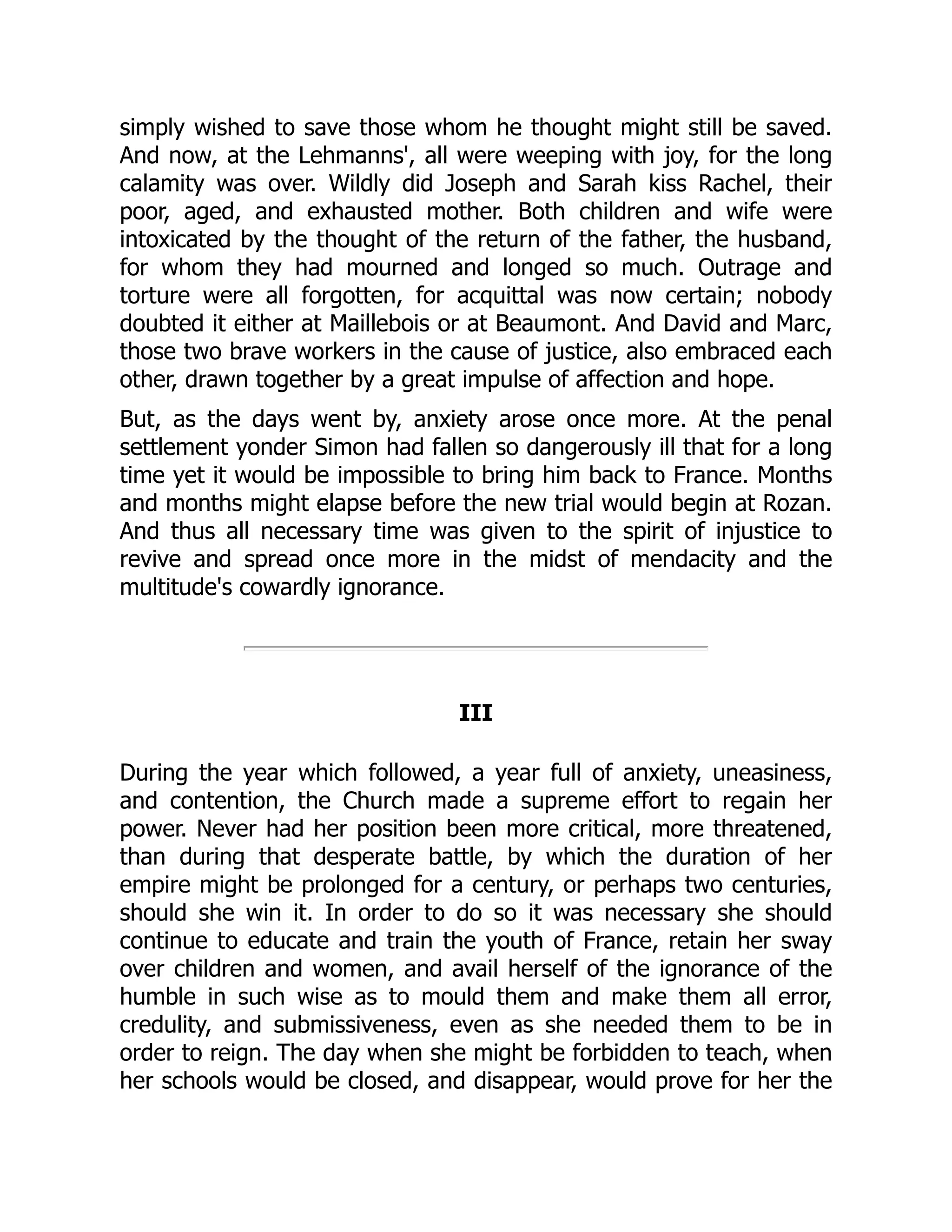 simply wished to save those whom he thought might still be saved.
And now, at the Lehmanns', all were weeping with joy, for the long
calamity was over. Wildly did Joseph and Sarah kiss Rachel, their
poor, aged, and exhausted mother. Both children and wife were
intoxicated by the thought of the return of the father, the husband,
for whom they had mourned and longed so much. Outrage and
torture were all forgotten, for acquittal was now certain; nobody
doubted it either at Maillebois or at Beaumont. And David and Marc,
those two brave workers in the cause of justice, also embraced each
other, drawn together by a great impulse of affection and hope.
But, as the days went by, anxiety arose once more. At the penal
settlement yonder Simon had fallen so dangerously ill that for a long
time yet it would be impossible to bring him back to France. Months
and months might elapse before the new trial would begin at Rozan.
And thus all necessary time was given to the spirit of injustice to
revive and spread once more in the midst of mendacity and the
multitude's cowardly ignorance.
III
During the year which followed, a year full of anxiety, uneasiness,
and contention, the Church made a supreme effort to regain her
power. Never had her position been more critical, more threatened,
than during that desperate battle, by which the duration of her
empire might be prolonged for a century, or perhaps two centuries,
should she win it. In order to do so it was necessary she should
continue to educate and train the youth of France, retain her sway
over children and women, and avail herself of the ignorance of the
humble in such wise as to mould them and make them all error,
credulity, and submissiveness, even as she needed them to be in
order to reign. The day when she might be forbidden to teach, when
her schools would be closed, and disappear, would prove for her the
 