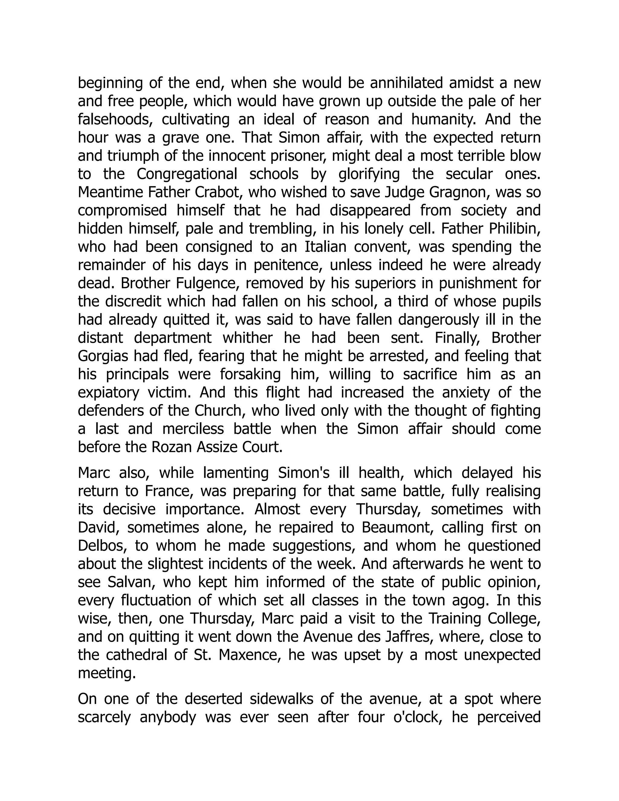 beginning of the end, when she would be annihilated amidst a new
and free people, which would have grown up outside the pale of her
falsehoods, cultivating an ideal of reason and humanity. And the
hour was a grave one. That Simon affair, with the expected return
and triumph of the innocent prisoner, might deal a most terrible blow
to the Congregational schools by glorifying the secular ones.
Meantime Father Crabot, who wished to save Judge Gragnon, was so
compromised himself that he had disappeared from society and
hidden himself, pale and trembling, in his lonely cell. Father Philibin,
who had been consigned to an Italian convent, was spending the
remainder of his days in penitence, unless indeed he were already
dead. Brother Fulgence, removed by his superiors in punishment for
the discredit which had fallen on his school, a third of whose pupils
had already quitted it, was said to have fallen dangerously ill in the
distant department whither he had been sent. Finally, Brother
Gorgias had fled, fearing that he might be arrested, and feeling that
his principals were forsaking him, willing to sacrifice him as an
expiatory victim. And this flight had increased the anxiety of the
defenders of the Church, who lived only with the thought of fighting
a last and merciless battle when the Simon affair should come
before the Rozan Assize Court.
Marc also, while lamenting Simon's ill health, which delayed his
return to France, was preparing for that same battle, fully realising
its decisive importance. Almost every Thursday, sometimes with
David, sometimes alone, he repaired to Beaumont, calling first on
Delbos, to whom he made suggestions, and whom he questioned
about the slightest incidents of the week. And afterwards he went to
see Salvan, who kept him informed of the state of public opinion,
every fluctuation of which set all classes in the town agog. In this
wise, then, one Thursday, Marc paid a visit to the Training College,
and on quitting it went down the Avenue des Jaffres, where, close to
the cathedral of St. Maxence, he was upset by a most unexpected
meeting.
On one of the deserted sidewalks of the avenue, at a spot where
scarcely anybody was ever seen after four o'clock, he perceived
 