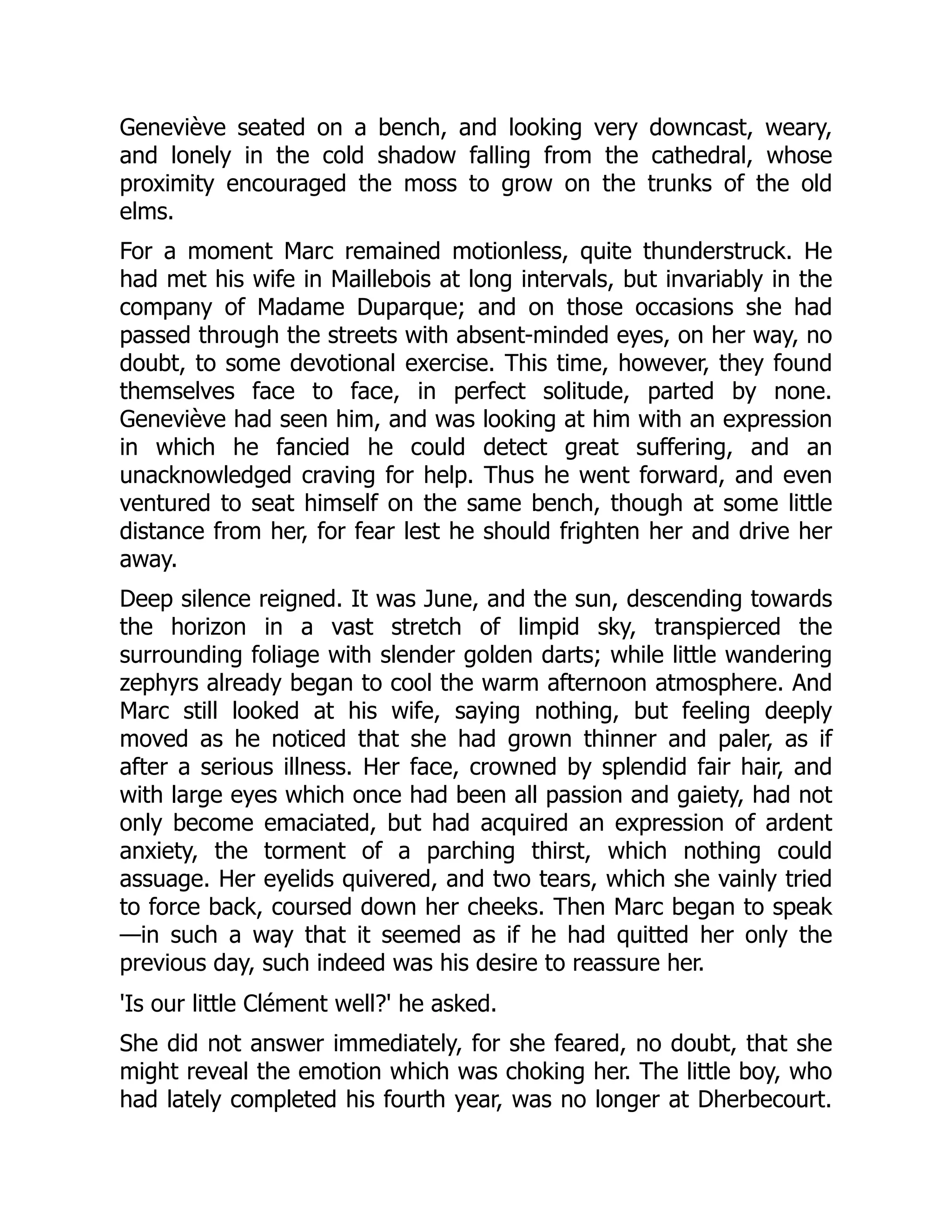 Geneviève seated on a bench, and looking very downcast, weary,
and lonely in the cold shadow falling from the cathedral, whose
proximity encouraged the moss to grow on the trunks of the old
elms.
For a moment Marc remained motionless, quite thunderstruck. He
had met his wife in Maillebois at long intervals, but invariably in the
company of Madame Duparque; and on those occasions she had
passed through the streets with absent-minded eyes, on her way, no
doubt, to some devotional exercise. This time, however, they found
themselves face to face, in perfect solitude, parted by none.
Geneviève had seen him, and was looking at him with an expression
in which he fancied he could detect great suffering, and an
unacknowledged craving for help. Thus he went forward, and even
ventured to seat himself on the same bench, though at some little
distance from her, for fear lest he should frighten her and drive her
away.
Deep silence reigned. It was June, and the sun, descending towards
the horizon in a vast stretch of limpid sky, transpierced the
surrounding foliage with slender golden darts; while little wandering
zephyrs already began to cool the warm afternoon atmosphere. And
Marc still looked at his wife, saying nothing, but feeling deeply
moved as he noticed that she had grown thinner and paler, as if
after a serious illness. Her face, crowned by splendid fair hair, and
with large eyes which once had been all passion and gaiety, had not
only become emaciated, but had acquired an expression of ardent
anxiety, the torment of a parching thirst, which nothing could
assuage. Her eyelids quivered, and two tears, which she vainly tried
to force back, coursed down her cheeks. Then Marc began to speak
—in such a way that it seemed as if he had quitted her only the
previous day, such indeed was his desire to reassure her.
'Is our little Clément well?' he asked.
She did not answer immediately, for she feared, no doubt, that she
might reveal the emotion which was choking her. The little boy, who
had lately completed his fourth year, was no longer at Dherbecourt.
 