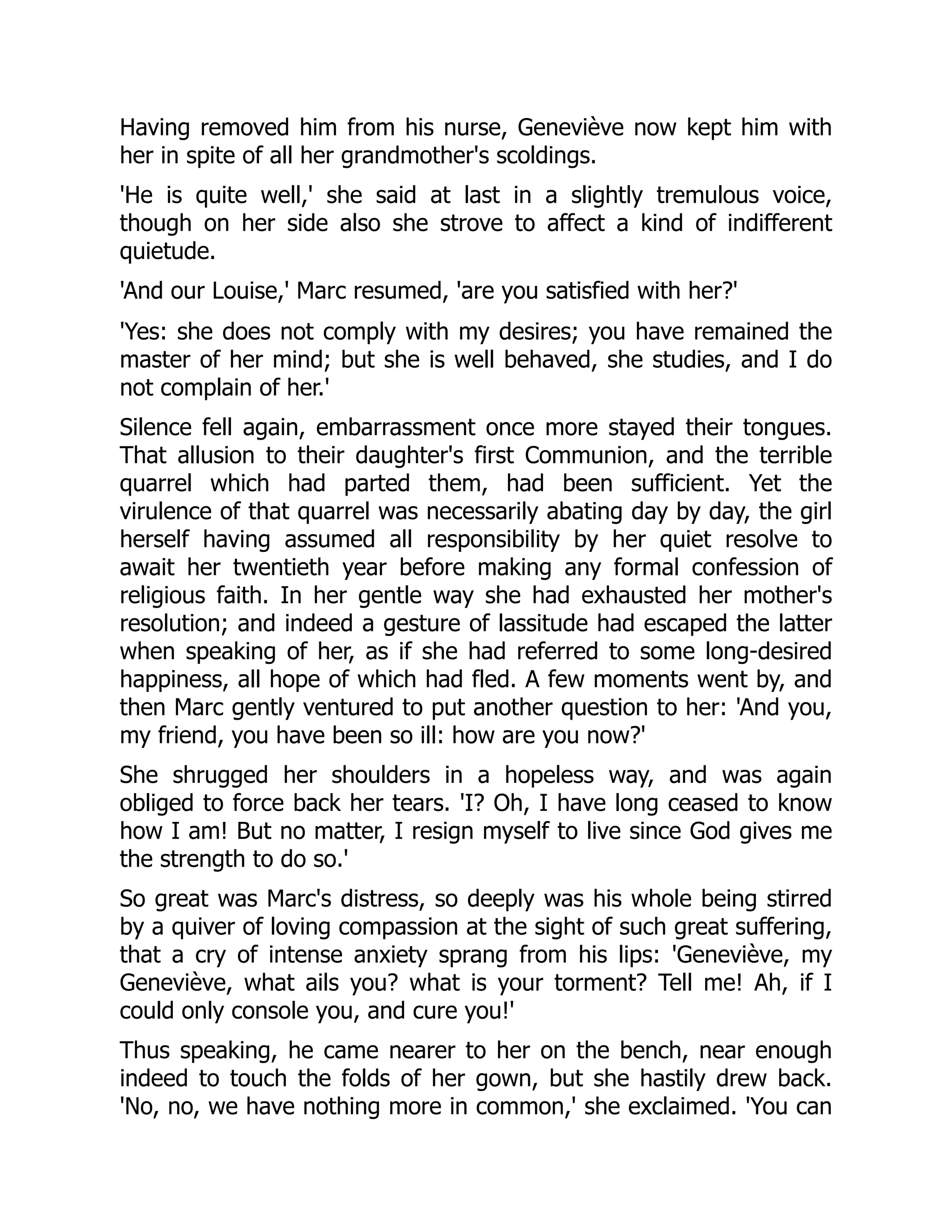 Having removed him from his nurse, Geneviève now kept him with
her in spite of all her grandmother's scoldings.
'He is quite well,' she said at last in a slightly tremulous voice,
though on her side also she strove to affect a kind of indifferent
quietude.
'And our Louise,' Marc resumed, 'are you satisfied with her?'
'Yes: she does not comply with my desires; you have remained the
master of her mind; but she is well behaved, she studies, and I do
not complain of her.'
Silence fell again, embarrassment once more stayed their tongues.
That allusion to their daughter's first Communion, and the terrible
quarrel which had parted them, had been sufficient. Yet the
virulence of that quarrel was necessarily abating day by day, the girl
herself having assumed all responsibility by her quiet resolve to
await her twentieth year before making any formal confession of
religious faith. In her gentle way she had exhausted her mother's
resolution; and indeed a gesture of lassitude had escaped the latter
when speaking of her, as if she had referred to some long-desired
happiness, all hope of which had fled. A few moments went by, and
then Marc gently ventured to put another question to her: 'And you,
my friend, you have been so ill: how are you now?'
She shrugged her shoulders in a hopeless way, and was again
obliged to force back her tears. 'I? Oh, I have long ceased to know
how I am! But no matter, I resign myself to live since God gives me
the strength to do so.'
So great was Marc's distress, so deeply was his whole being stirred
by a quiver of loving compassion at the sight of such great suffering,
that a cry of intense anxiety sprang from his lips: 'Geneviève, my
Geneviève, what ails you? what is your torment? Tell me! Ah, if I
could only console you, and cure you!'
Thus speaking, he came nearer to her on the bench, near enough
indeed to touch the folds of her gown, but she hastily drew back.
'No, no, we have nothing more in common,' she exclaimed. 'You can
 
