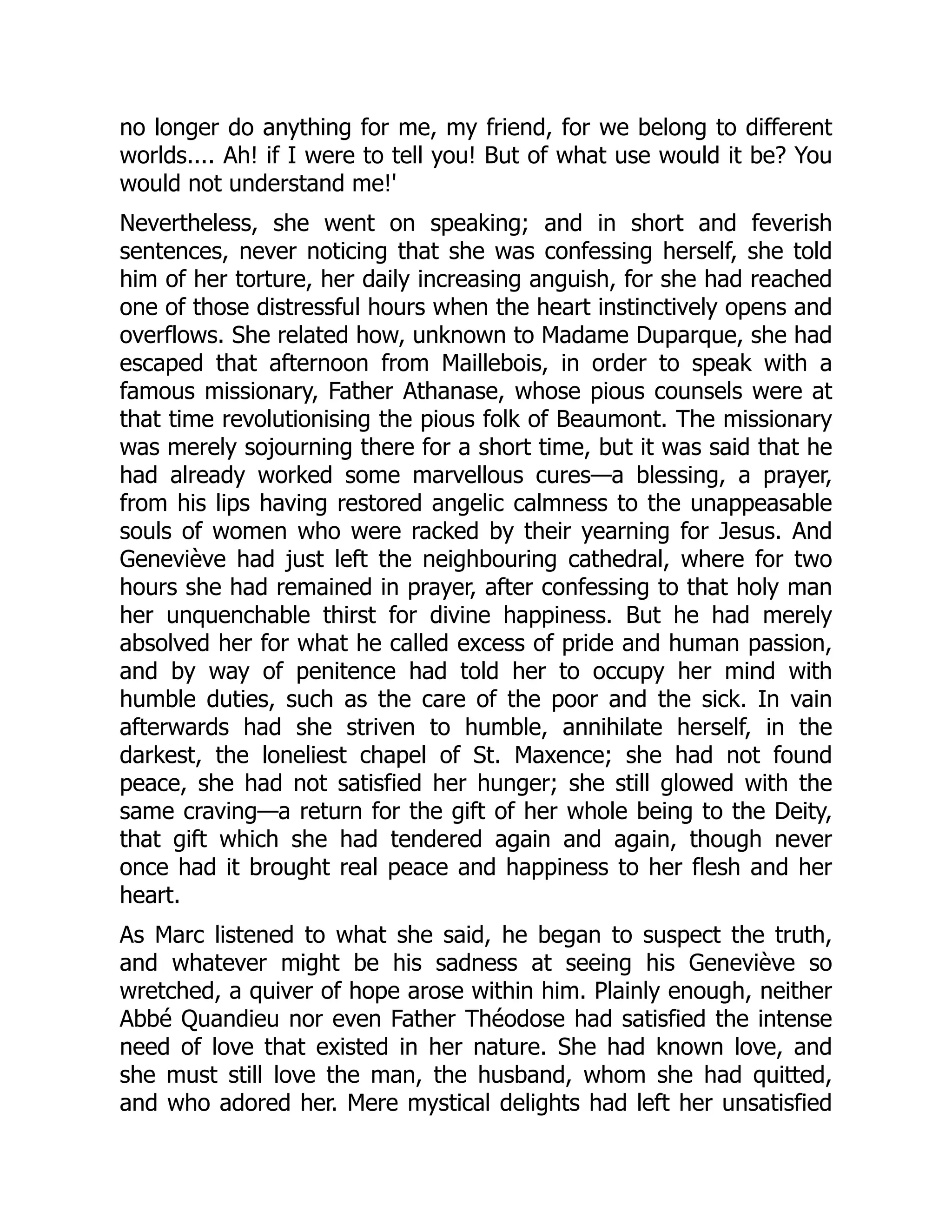 no longer do anything for me, my friend, for we belong to different
worlds.... Ah! if I were to tell you! But of what use would it be? You
would not understand me!'
Nevertheless, she went on speaking; and in short and feverish
sentences, never noticing that she was confessing herself, she told
him of her torture, her daily increasing anguish, for she had reached
one of those distressful hours when the heart instinctively opens and
overflows. She related how, unknown to Madame Duparque, she had
escaped that afternoon from Maillebois, in order to speak with a
famous missionary, Father Athanase, whose pious counsels were at
that time revolutionising the pious folk of Beaumont. The missionary
was merely sojourning there for a short time, but it was said that he
had already worked some marvellous cures—a blessing, a prayer,
from his lips having restored angelic calmness to the unappeasable
souls of women who were racked by their yearning for Jesus. And
Geneviève had just left the neighbouring cathedral, where for two
hours she had remained in prayer, after confessing to that holy man
her unquenchable thirst for divine happiness. But he had merely
absolved her for what he called excess of pride and human passion,
and by way of penitence had told her to occupy her mind with
humble duties, such as the care of the poor and the sick. In vain
afterwards had she striven to humble, annihilate herself, in the
darkest, the loneliest chapel of St. Maxence; she had not found
peace, she had not satisfied her hunger; she still glowed with the
same craving—a return for the gift of her whole being to the Deity,
that gift which she had tendered again and again, though never
once had it brought real peace and happiness to her flesh and her
heart.
As Marc listened to what she said, he began to suspect the truth,
and whatever might be his sadness at seeing his Geneviève so
wretched, a quiver of hope arose within him. Plainly enough, neither
Abbé Quandieu nor even Father Théodose had satisfied the intense
need of love that existed in her nature. She had known love, and
she must still love the man, the husband, whom she had quitted,
and who adored her. Mere mystical delights had left her unsatisfied
 