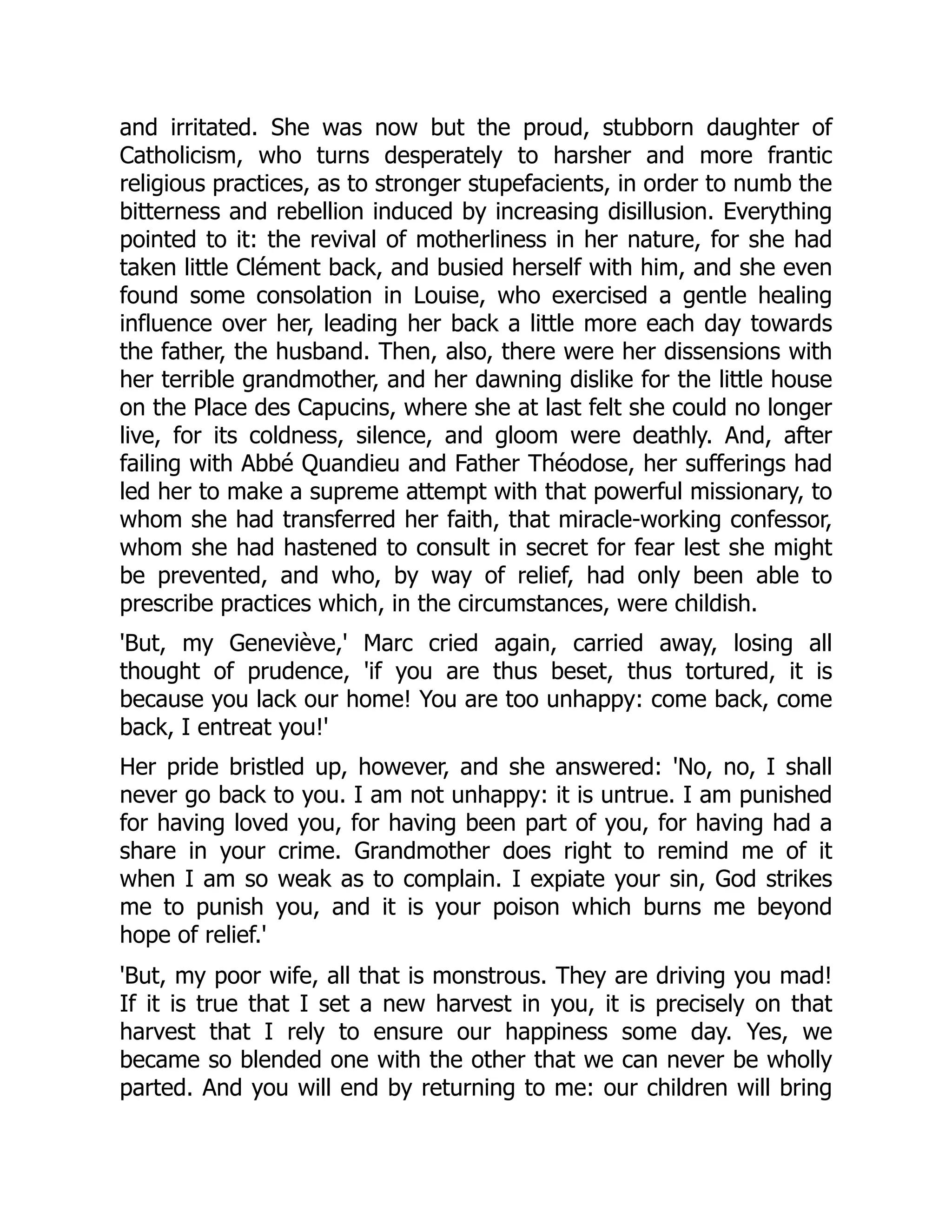 and irritated. She was now but the proud, stubborn daughter of
Catholicism, who turns desperately to harsher and more frantic
religious practices, as to stronger stupefacients, in order to numb the
bitterness and rebellion induced by increasing disillusion. Everything
pointed to it: the revival of motherliness in her nature, for she had
taken little Clément back, and busied herself with him, and she even
found some consolation in Louise, who exercised a gentle healing
influence over her, leading her back a little more each day towards
the father, the husband. Then, also, there were her dissensions with
her terrible grandmother, and her dawning dislike for the little house
on the Place des Capucins, where she at last felt she could no longer
live, for its coldness, silence, and gloom were deathly. And, after
failing with Abbé Quandieu and Father Théodose, her sufferings had
led her to make a supreme attempt with that powerful missionary, to
whom she had transferred her faith, that miracle-working confessor,
whom she had hastened to consult in secret for fear lest she might
be prevented, and who, by way of relief, had only been able to
prescribe practices which, in the circumstances, were childish.
'But, my Geneviève,' Marc cried again, carried away, losing all
thought of prudence, 'if you are thus beset, thus tortured, it is
because you lack our home! You are too unhappy: come back, come
back, I entreat you!'
Her pride bristled up, however, and she answered: 'No, no, I shall
never go back to you. I am not unhappy: it is untrue. I am punished
for having loved you, for having been part of you, for having had a
share in your crime. Grandmother does right to remind me of it
when I am so weak as to complain. I expiate your sin, God strikes
me to punish you, and it is your poison which burns me beyond
hope of relief.'
'But, my poor wife, all that is monstrous. They are driving you mad!
If it is true that I set a new harvest in you, it is precisely on that
harvest that I rely to ensure our happiness some day. Yes, we
became so blended one with the other that we can never be wholly
parted. And you will end by returning to me: our children will bring
 
