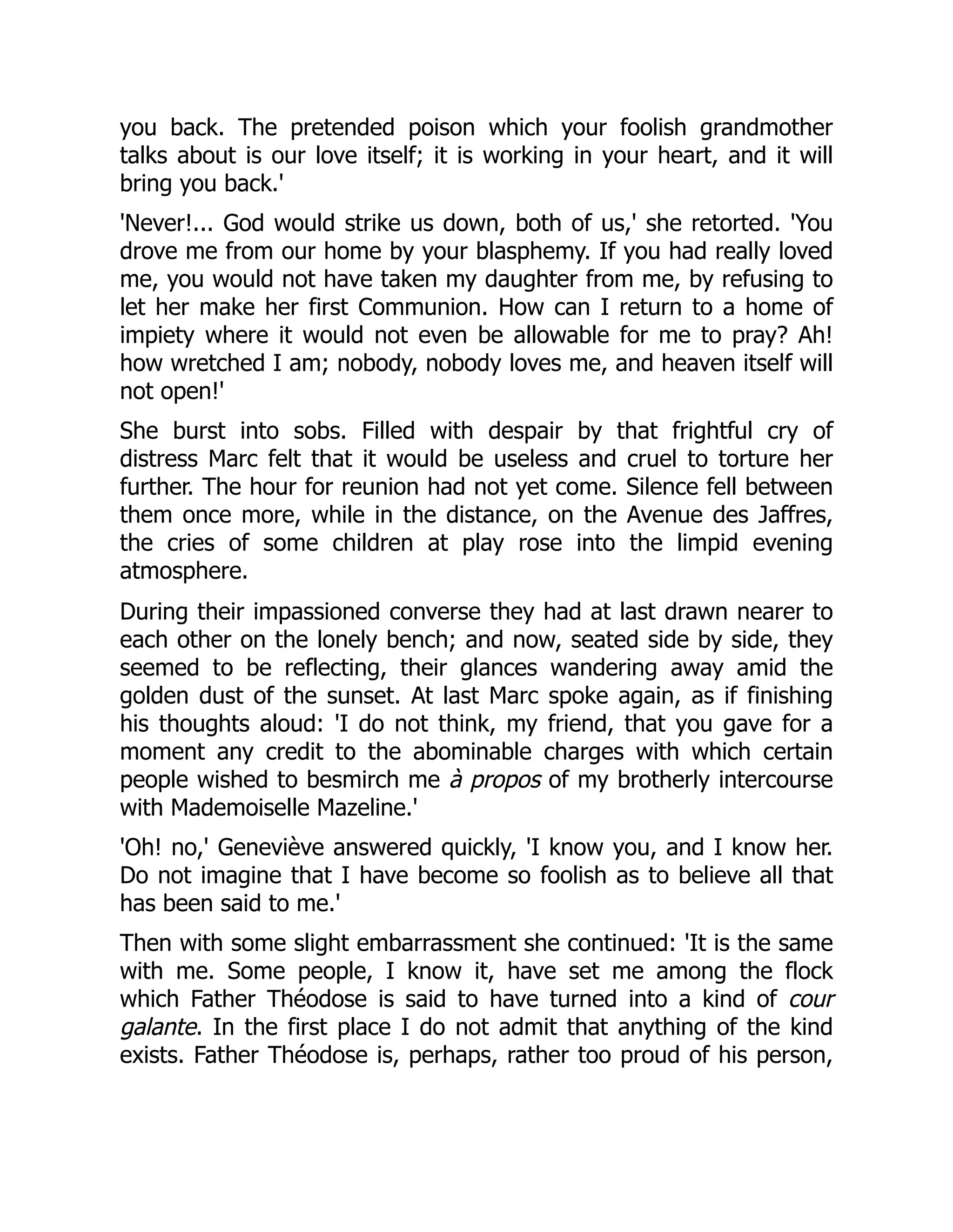 you back. The pretended poison which your foolish grandmother
talks about is our love itself; it is working in your heart, and it will
bring you back.'
'Never!... God would strike us down, both of us,' she retorted. 'You
drove me from our home by your blasphemy. If you had really loved
me, you would not have taken my daughter from me, by refusing to
let her make her first Communion. How can I return to a home of
impiety where it would not even be allowable for me to pray? Ah!
how wretched I am; nobody, nobody loves me, and heaven itself will
not open!'
She burst into sobs. Filled with despair by that frightful cry of
distress Marc felt that it would be useless and cruel to torture her
further. The hour for reunion had not yet come. Silence fell between
them once more, while in the distance, on the Avenue des Jaffres,
the cries of some children at play rose into the limpid evening
atmosphere.
During their impassioned converse they had at last drawn nearer to
each other on the lonely bench; and now, seated side by side, they
seemed to be reflecting, their glances wandering away amid the
golden dust of the sunset. At last Marc spoke again, as if finishing
his thoughts aloud: 'I do not think, my friend, that you gave for a
moment any credit to the abominable charges with which certain
people wished to besmirch me à propos of my brotherly intercourse
with Mademoiselle Mazeline.'
'Oh! no,' Geneviève answered quickly, 'I know you, and I know her.
Do not imagine that I have become so foolish as to believe all that
has been said to me.'
Then with some slight embarrassment she continued: 'It is the same
with me. Some people, I know it, have set me among the flock
which Father Théodose is said to have turned into a kind of cour
galante. In the first place I do not admit that anything of the kind
exists. Father Théodose is, perhaps, rather too proud of his person,
 