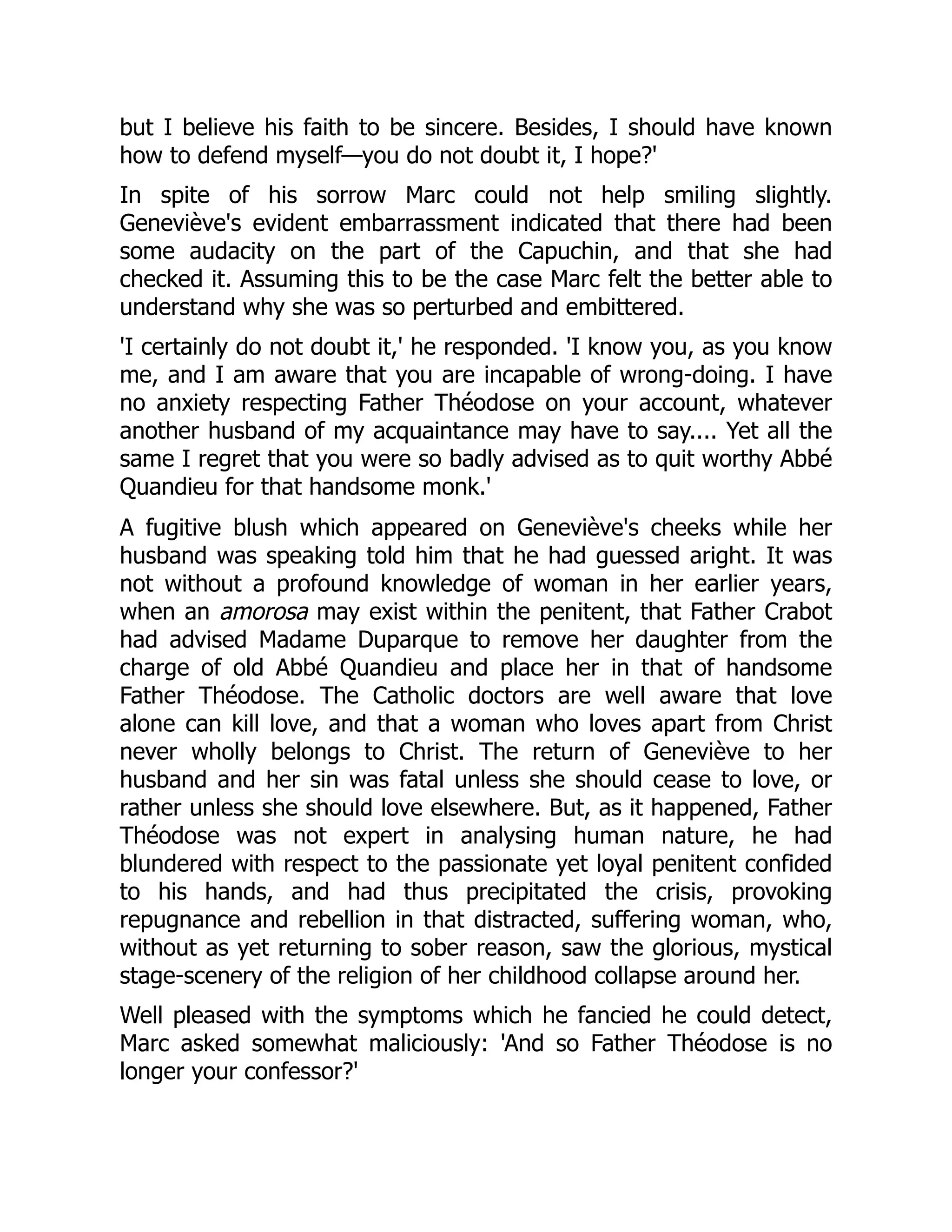but I believe his faith to be sincere. Besides, I should have known
how to defend myself—you do not doubt it, I hope?'
In spite of his sorrow Marc could not help smiling slightly.
Geneviève's evident embarrassment indicated that there had been
some audacity on the part of the Capuchin, and that she had
checked it. Assuming this to be the case Marc felt the better able to
understand why she was so perturbed and embittered.
'I certainly do not doubt it,' he responded. 'I know you, as you know
me, and I am aware that you are incapable of wrong-doing. I have
no anxiety respecting Father Théodose on your account, whatever
another husband of my acquaintance may have to say.... Yet all the
same I regret that you were so badly advised as to quit worthy Abbé
Quandieu for that handsome monk.'
A fugitive blush which appeared on Geneviève's cheeks while her
husband was speaking told him that he had guessed aright. It was
not without a profound knowledge of woman in her earlier years,
when an amorosa may exist within the penitent, that Father Crabot
had advised Madame Duparque to remove her daughter from the
charge of old Abbé Quandieu and place her in that of handsome
Father Théodose. The Catholic doctors are well aware that love
alone can kill love, and that a woman who loves apart from Christ
never wholly belongs to Christ. The return of Geneviève to her
husband and her sin was fatal unless she should cease to love, or
rather unless she should love elsewhere. But, as it happened, Father
Théodose was not expert in analysing human nature, he had
blundered with respect to the passionate yet loyal penitent confided
to his hands, and had thus precipitated the crisis, provoking
repugnance and rebellion in that distracted, suffering woman, who,
without as yet returning to sober reason, saw the glorious, mystical
stage-scenery of the religion of her childhood collapse around her.
Well pleased with the symptoms which he fancied he could detect,
Marc asked somewhat maliciously: 'And so Father Théodose is no
longer your confessor?'
 
