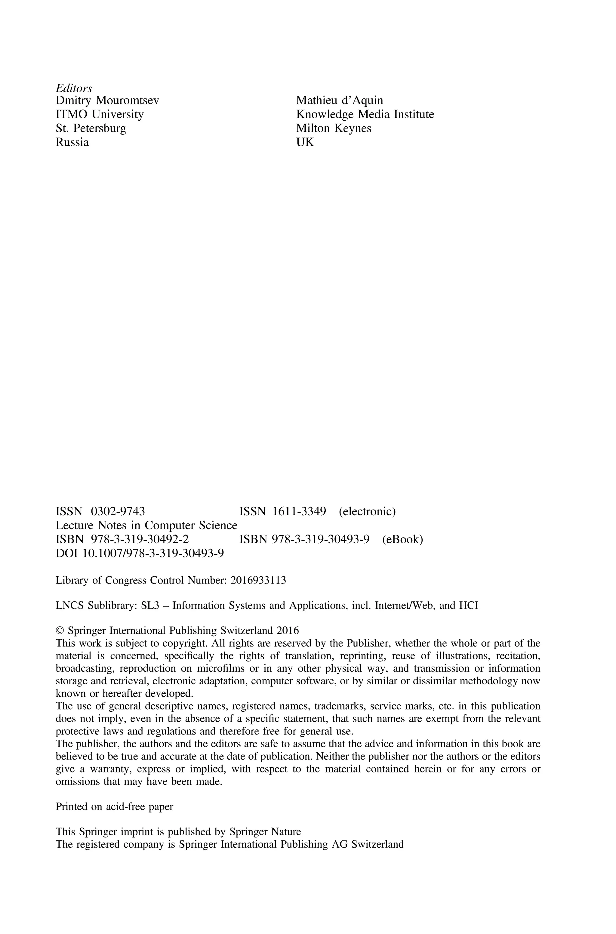 Editors
Dmitry Mouromtsev
ITMO University
St. Petersburg
Russia
Mathieu d’Aquin
Knowledge Media Institute
Milton Keynes
UK
ISSN 0302-9743 ISSN 1611-3349 (electronic)
Lecture Notes in Computer Science
ISBN 978-3-319-30492-2 ISBN 978-3-319-30493-9 (eBook)
DOI 10.1007/978-3-319-30493-9
Library of Congress Control Number: 2016933113
LNCS Sublibrary: SL3 – Information Systems and Applications, incl. Internet/Web, and HCI
© Springer International Publishing Switzerland 2016
This work is subject to copyright. All rights are reserved by the Publisher, whether the whole or part of the
material is concerned, speciﬁcally the rights of translation, reprinting, reuse of illustrations, recitation,
broadcasting, reproduction on microﬁlms or in any other physical way, and transmission or information
storage and retrieval, electronic adaptation, computer software, or by similar or dissimilar methodology now
known or hereafter developed.
The use of general descriptive names, registered names, trademarks, service marks, etc. in this publication
does not imply, even in the absence of a speciﬁc statement, that such names are exempt from the relevant
protective laws and regulations and therefore free for general use.
The publisher, the authors and the editors are safe to assume that the advice and information in this book are
believed to be true and accurate at the date of publication. Neither the publisher nor the authors or the editors
give a warranty, express or implied, with respect to the material contained herein or for any errors or
omissions that may have been made.
Printed on acid-free paper
This Springer imprint is published by Springer Nature
The registered company is Springer International Publishing AG Switzerland
 