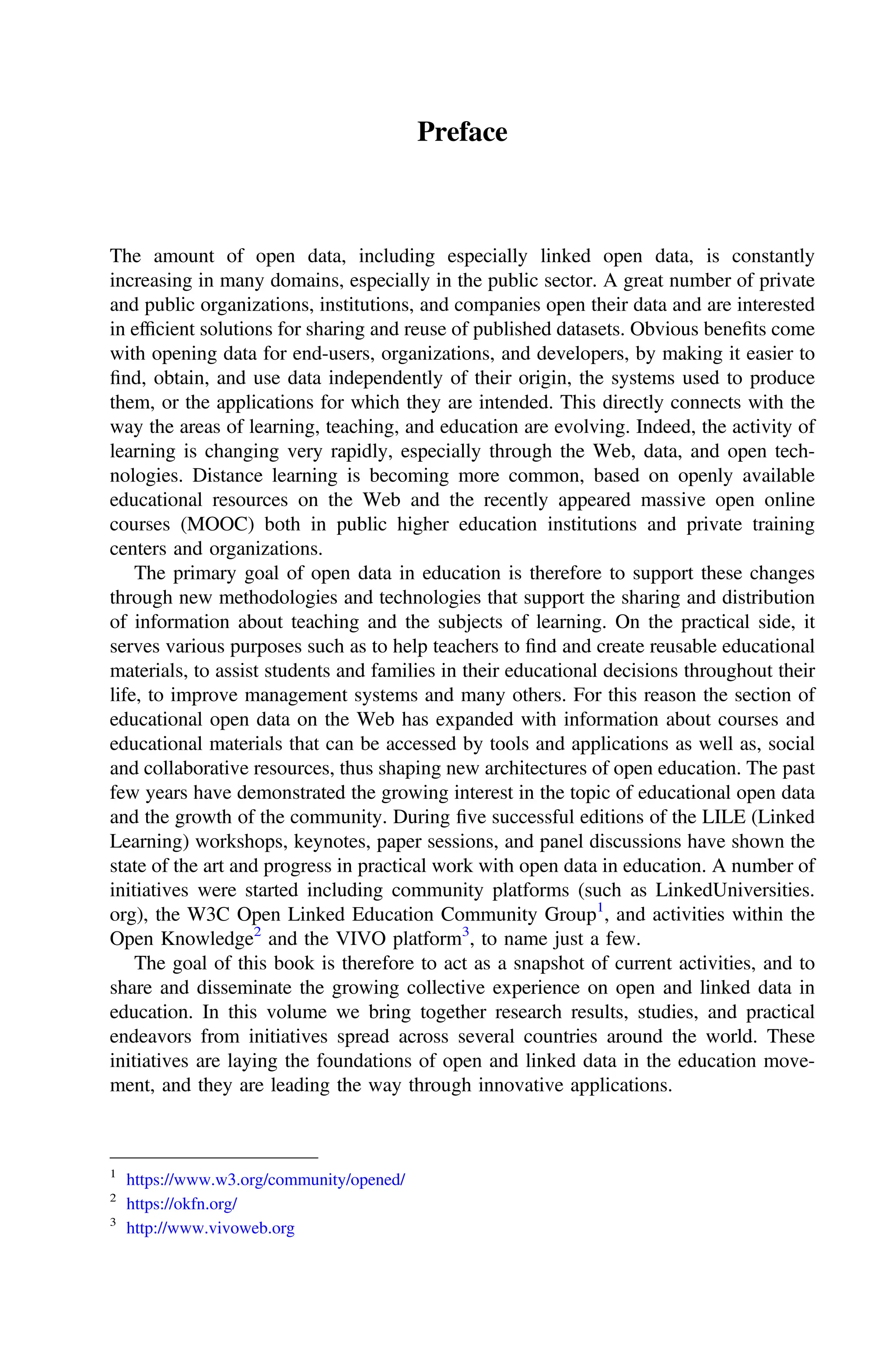 Preface
The amount of open data, including especially linked open data, is constantly
increasing in many domains, especially in the public sector. A great number of private
and public organizations, institutions, and companies open their data and are interested
in efﬁcient solutions for sharing and reuse of published datasets. Obvious beneﬁts come
with opening data for end-users, organizations, and developers, by making it easier to
ﬁnd, obtain, and use data independently of their origin, the systems used to produce
them, or the applications for which they are intended. This directly connects with the
way the areas of learning, teaching, and education are evolving. Indeed, the activity of
learning is changing very rapidly, especially through the Web, data, and open tech-
nologies. Distance learning is becoming more common, based on openly available
educational resources on the Web and the recently appeared massive open online
courses (MOOC) both in public higher education institutions and private training
centers and organizations.
The primary goal of open data in education is therefore to support these changes
through new methodologies and technologies that support the sharing and distribution
of information about teaching and the subjects of learning. On the practical side, it
serves various purposes such as to help teachers to ﬁnd and create reusable educational
materials, to assist students and families in their educational decisions throughout their
life, to improve management systems and many others. For this reason the section of
educational open data on the Web has expanded with information about courses and
educational materials that can be accessed by tools and applications as well as, social
and collaborative resources, thus shaping new architectures of open education. The past
few years have demonstrated the growing interest in the topic of educational open data
and the growth of the community. During ﬁve successful editions of the LILE (Linked
Learning) workshops, keynotes, paper sessions, and panel discussions have shown the
state of the art and progress in practical work with open data in education. A number of
initiatives were started including community platforms (such as LinkedUniversities.
org), the W3C Open Linked Education Community Group1
, and activities within the
Open Knowledge2
and the VIVO platform3
, to name just a few.
The goal of this book is therefore to act as a snapshot of current activities, and to
share and disseminate the growing collective experience on open and linked data in
education. In this volume we bring together research results, studies, and practical
endeavors from initiatives spread across several countries around the world. These
initiatives are laying the foundations of open and linked data in the education move-
ment, and they are leading the way through innovative applications.
1
https://www.w3.org/community/opened/
2
https://okfn.org/
3
http://www.vivoweb.org
 