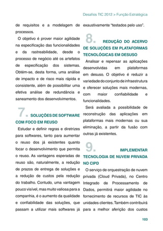 103
Desaﬁos TIC 2012 > Função Estratégica
de requisitos e a modelagem de
processos.
O objetivo é prover maior agilidade
na especiﬁcação das funcionalidades
e da rastreabilidade, desde o
processo de negócio até os artefatos
de especiﬁcação dos sistemas.
Obtém-se, desta forma, uma análise
de impacto e de risco mais rápida e
consistente, além de possibilitar uma
efetiva análise de redundância e
saneamento dos desenvolvimentos.
7.SOLUÇÕES DE SOFTWARE
COM FOCO EM REUSO
Estudar e deﬁnir regras e diretrizes
para softwares, tanto para aumentar
o reuso dos já existentes quanto
focar o desenvolvimento que permita
o reuso. As vantagens esperadas de
reuso são, naturalmente, a redução
de prazos de entrega de soluções e
a redução de custos pela redução
do trabalho. Contudo, uma vantagem
pouco visível, mas muito valiosa para a
companhia, é o aumento da qualidade
e conﬁabilidade das soluções, que
passam a utilizar mais softwares já
exaustivamente “testados pelo uso”.
8. REDUÇÃO DO ACERVO
DE SOLUÇÕES EM PLATAFORMAS
TECNOLÓGICAS EM DESUSO
Analisar e repensar as aplicações
desenvolvidas em plataformas
em desuso. O objetivo é reduzir a
variedadedoconjuntodeinfraestrutura
e oferecer soluções mais modernas,
com maior conﬁabilidade e
funcionalidades.
Será avaliada a possibilidade de
reconstrução das aplicações em
plataformas mais modernas ou sua
eliminação, a partir da fusão com
outras já existentes.
9. IMPLEMENTAR
TECNOLOGIA DE NUVEM PRIVADA
NO CIPD
O serviço de orquestração de nuvem
privada (Cloud Privada), no Centro
Integrado de Processamento de
Dados, permitirá maior agilidade no
fornecimento de recursos de TIC às
unidades clientes.Também contribuirá
para a melhor aferição dos custos
 