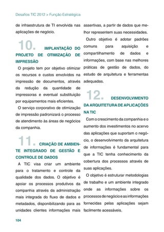 104
Desaﬁos TIC 2012 > Função Estratégica
de infraestrutura de TI envolvida nas
aplicações de negócio.
10. IMPLANTAÇÃO DO
PROJETO DE OTIMIZAÇÃO DE
IMPRESSÃO
O projeto tem por objetivo otimizar
os recursos e custos envolvidos na
impressão de documentos, através
da redução da quantidade de
impressoras e eventual substituição
por equipamentos mais eﬁcientes.
O serviço corporativo de otimização
de impressão padronizará o processo
de atendimento às áreas de negócios
da companhia.
11. CRIAÇÃO DE AMBIEN-
TE INTEGRADO DE GESTÃO E
CONTROLE DE DADOS
A TIC visa criar um ambiente
para o tratamento e controle da
qualidade dos dados. O objetivo é
apoiar os processos produtivos da
companhia através da administração
mais integrada do ﬂuxo de dados e
metadados, disponibilizando para as
unidades clientes informações mais
assertivas, a partir de dados que me-
lhor representem suas necessidades.
Outro objetivo é adotar padrões
comuns para aquisição e
compartilhamento de dados e
informações, com base nas melhores
práticas de gestão de dados, do
estudo de arquitetura e ferramentas
adequadas.
12. DESENVOLVIMENTO
DAARQUITETURADEAPLICAÇÕES
NA TIC
Com o crescimento da companhia e o
aumento dos investimentos no acervo
das aplicações que suportam o negó-
cio, o desenvolvimento da arquitetura
de informações é fundamental para
que a TIC tenha conhecimento da
cobertura dos processos através de
suas aplicações.
O objetivo é estruturar metodologias
de trabalho e um ambiente integrado
onde as informações sobre os
processosdenegócioeasinformações
fornecidas pelas aplicações sejam
facilmente acessáveis.
 