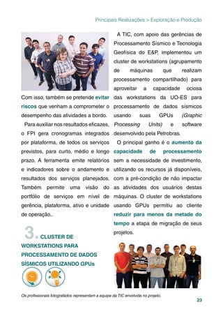 23
Principais Realizações > Exploração e Produção
Com isso, também se pretende evitar
riscos que venham a comprometer o
desempenho das atividades a bordo.
Para auxiliar nos resultados eﬁcazes,
o FPI gera cronogramas integrados
por plataforma, de todos os serviços
previstos, para curto, médio e longo
prazo. A ferramenta emite relatórios
e indicadores sobre o andamento e
resultados dos serviços planejados.
Também permite uma visão do
portfólio de serviços em nível de
gerência, plataforma, ativo e unidade
de operação..
3.CLUSTER DE
WORKSTATIONS PARA
PROCESSAMENTO DE DADOS
SÍSMICOS UTILIZANDO GPUs
A TIC, com apoio das gerências de
Processamento Sísmico e Tecnologia
Geofísica do E&P, implementou um
cluster de workstations (agrupamento
de máquinas que realizam
processamento compartilhado) para
aproveitar a capacidade ociosa
das workstations da UO-ES para
processamento de dados sísmicos
usando suas GPUs (Graphic
Processing Units) e software
desenvolvido pela Petrobras.
O principal ganho é o aumento da
capacidade de processamento
sem a necessidade de investimento,
utilizando os recursos já disponíveis,
com a pré-condição de não impactar
as atividades dos usuários destas
máquinas. O cluster de workstations
usando GPUs permitiu ao cliente
reduzir para menos da metade do
tempo a etapa de migração de seus
projetos.
Os proﬁssionais fotografados representam a equipe da TIC envolvida no projeto.
 