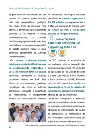 26
Principais Realizações > Exploração e Produção
só pelo contínuo crescimento de sua
carteira de projetos, como também
pela alta complexidade geológica
das novas áreas de interesse. Para
atender à demanda no processamento
cientíﬁco, a TIC instalou 14 novos
multicomputadores, ou clusters
cientíﬁcos (agrupamento de máquinas
que realizam processamento paralelo).
O pacote também incluiu o mais
poderoso equipamento da América
Latina no quesito.
Os novos multicomputadores
adicionaram mais de 600 mil núcleos
de processamento matemático e
30TB de memória RAM ao parque
cientíﬁco, atendendo a diversos
processos críticos do E&P. Eles
atuam no processamento geofísico,
modelagem de poços e sistemas
petrolíferos, simulação e engenharia
de reservatórios, e imageamento
sísmico da sub-superfície terrestre.
As inovadoras tecnologias utilizadas
permitiram economias superiores a
R$ 160 milhões em equipamentos e
4 MVA em consumo de energia, além
de reduzir em 90% o tempo para
geração de imagens sísmicas.
8.IMPLANTAÇÃO DE
ESTRUTURA OPENSPIRIT NAS
UNIDADES BA, RNCE E BS,
A TIC realizou a instalação de
um ambiente para a execução das
ferramentas OpenSpirit nas unidades
de operações do Rio Grande do Norte
e Ceará (UO-RNCE), Bahia (UO-BA)
e Bacia de Santos (UO-BS). Em cada
uma das UOs, a estrutura viabilizou a
implantação de ﬂuxos de trabalho de
integraçãodedadosdeinterpretação,
através do uso da ferramenta.
Uma vez conﬁgurada, a aplicação
permite a transferência de dados entre
as principais aplicações utilizadas na
atividade de interpretação de dados
da companhia. Os proﬁssionais da
TIC receberam treinamento para dar
suporte local no uso da ferramenta.
Os proﬁssionais fotografados representam a equipe da TIC envolvida no projeto.
 