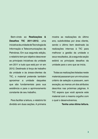 3
Bem-vindo ao Realizações &
Desaﬁos TIC 2011-2012, uma
iniciativadaunidadedeTecnologiada
Informação e Telecomunicações da
Petrobras. Em sua segunda edição,
o relatório tem por objetivo descrever
as principais iniciativas da unidade
em 2011 e tudo que está por vir em
2012. Destinado à força de trabalho
da unidade e às áreas-clientes da
TIC, o material pretende também
aproximar a unidade daqueles
que são fundamentais para sua
existência e para o aprimoramento
constante de seu trabalho.
Para facilitar a leitura, o relatório foi
dividido em duas seções. A primeira
mostra as realizações do último
ano, subdivididas por área cliente,
sendo o último item destinado às
realizações internas à TIC para
melhorar a gestão da unidade e
seus resultados.Já a segunda seção
exibirá os principais desaﬁos da
unidade para o ano que se inicia.
Todas as realizações listadas neste
material passaram por um minucioso
critério de seleção e possuem, sem
exceção, ao menos um dos atributos
descritos nas próximas páginas. A
TIC espera que você aprecie este
material com o mesmo orgulho com
o qual o desenvolvemos.
Tenha uma ótima leitura.
 