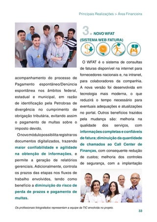 33
Principais Realizações > Área Financeira
acompanhamento do processo de
Pagamento espontâneo/Denúncia
espontânea nos âmbitos federal,
estadual e municipal, em razão
de identificação pela Petrobras de
divergência no cumprimento de
obrigação tributária, evitando assim
o pagamento de multas sobre o
imposto devido.
Onovomódulopossibilitaregistraros
documentos digitalizados, trazendo
maior confiabilidade e agilidade
na obtenção de informações, e
permite a geração de relatórios
gerenciais. Adicionalmente, controla
os prazos das etapas nos fluxos de
trabalho envolvidos, tendo como
benefício a diminuição do risco de
perda de prazos e pagamento de
multas.
3.NOVO WFAT
(SISTEMA WEB FATURA)( )
O WFAT é o sistema de consultas
de faturas disponível na internet para
fornecedores nacionais e, na intranet,
para colaboradores da companhia.
A nova versão foi desenvolvida em
tecnologia mais moderna, o que
reduzirá o tempo necessário para
eventuais adequações e atualizações
no portal. Outros benefícios trazidos
pela mudança são: melhoria na
qualidade dos serviços, com
informações completas e conﬁáveis
de fatura; diminuição da quantidade
de chamados ao Call Center de
Finanças, com consequente redução
de custos; melhoria dos controles
de segurança, com a implantação
Os proﬁssionais fotografados representam a equipe da TIC envolvida no projeto.
 