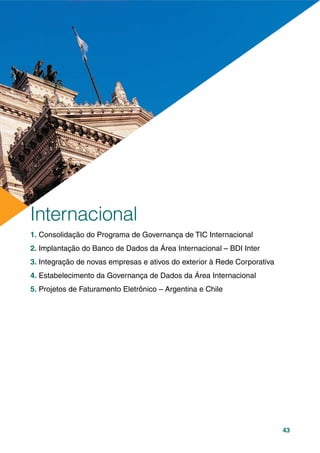 43
1. Consolidação do Programa de Governança de TIC Internacional
2. Implantação do Banco de Dados da Área Internacional – BDI Inter
3. Integração de novas empresas e ativos do exterior à Rede Corporativa
4. Estabelecimento da Governança de Dados da Área Internacional
5. Projetos de Faturamento Eletrônico – Argentina e Chile
Internacional
 