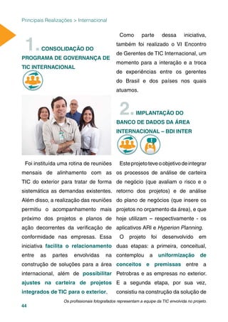 44
Principais Realizações > Internacional
1.CONSOLIDAÇÃO DO
PROGRAMA DE GOVERNANÇA DE
TIC INTERNACIONAL
Foi instituída uma rotina de reuniões
mensais de alinhamento com as
TIC do exterior para tratar de forma
sistemática as demandas existentes.
Além disso, a realização das reuniões
permitiu o acompanhamento mais
próximo dos projetos e planos de
ação decorrentes da veriﬁcação de
conformidade nas empresas. Essa
iniciativa facilita o relacionamento
entre as partes envolvidas na
construção de soluções para a área
internacional, além de possibilitar
ajustes na carteira de projetos
integrados de TIC para o exterior.
Como parte dessa iniciativa,
também foi realizado o VI Encontro
de Gerentes de TIC Internacional, um
momento para a interação e a troca
de experiências entre os gerentes
do Brasil e dos países nos quais
atuamos.
2.IMPLANTAÇÃO DO
BANCO DE DADOS DA ÁREA
INTERNACIONAL – BDI INTER
Esteprojetoteveoobjetivodeintegrar
os processos de análise de carteira
de negócio (que avaliam o risco e o
retorno dos projetos) e de análise
do plano de negócios (que insere os
projetos no orçamento da área), e que
hoje utilizam – respectivamente - os
aplicativos ARI e Hyperion Planning.
O projeto foi desenvolvido em
duas etapas: a primeira, conceitual,
contemplou a uniformização de
conceitos e premissas entre a
Petrobras e as empresas no exterior.
E a segunda etapa, por sua vez,
consistiu na construção da solução de
Os proﬁssionais fotografados representam a equipe da TIC envolvida no projeto.
 