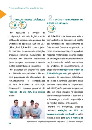 58
Principais Realizações > Multiclientes
1.RELOG – REDES LOGÍSTICAS
Foi realizada a revisão da
conﬁguração da rede logística e da
política de estoques de algumas das
unidades de operação (UO) do E&P
(SEAL, RNCE, BA e ES) com o objetivo
de minimizar os custos de operação,
produção, compras, manutenção de
produtos em estoque, instalações
(armazenagem, manuseio e demais
custos ﬁxos) tributos e transporte.
Foi elaborado um diagnóstico sobre
a política de estoques das unidades,
com proposição de alternativas de
remanejamento e consolidação
de itens. O modelo de otimização
desenvolvido apontou potencial de
redução de até 25% dos custos
atuais.
2.BRAIN – FERRAMENTA DE
REDES NEURONAIS
O BRAIN é uma ferramenta criada
com o objetivo de dar suporte à gestão
das Unidades de Processamento de
Gás Natural. Consiste na geração de
redesneuronaiscapazesdereproduzir
modelos matemáticos usando dados
de simulação.Suas respostas auxiliam
nas tomadas de decisão no controle
de unidades de processamento. Já
proporcionou reduções na ordem de
R$1 milhão por ano, por aplicação.
Através de algoritmos estatísticos,
as redes neuronais veriﬁcam quais
variáveis controladas de um processo
industrial(vazão,pressão,temperatura
etc) têm mais impacto no resultado
que se deseja controlar – pode ser o
volumedegásproduzido,aquantidade
de resíduo gerada, entre outros.
Dentre os benefícios, pode-se
destacar: redução de 20% no
consumo de gás combustível pelos
fornos, o que gera 20% a menos no
Os proﬁssionais fotografados representam a equipe da TIC envolvida no projeto.
 