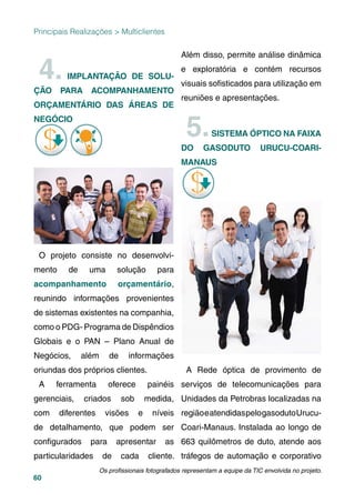 60
Principais Realizações > Multiclientes
4. IMPLANTAÇÃO DE SOLU-
ÇÃO PARA ACOMPANHAMENTO
ORÇAMENTÁRIO DAS ÁREAS DE
NEGÓCIO
O projeto consiste no desenvolvi-
mento de uma solução para
acompanhamento orçamentário,
reunindo informações provenientes
de sistemas existentes na companhia,
como o PDG- Programa de Dispêndios
Globais e o PAN – Plano Anual de
Negócios, além de informações
oriundas dos próprios clientes.
A ferramenta oferece painéis
gerenciais, criados sob medida,
com diferentes visões e níveis
de detalhamento, que podem ser
conﬁgurados para apresentar as
particularidades de cada cliente.
Além disso, permite análise dinâmica
e exploratória e contém recursos
visuais soﬁsticados para utilização em
reuniões e apresentações.
5.SISTEMA ÓPTICO NA FAIXA
DO GASODUTO URUCU-COARI-
MANAUS
A Rede óptica de provimento de
serviços de telecomunicações para
Unidades da Petrobras localizadas na
regiãoeatendidaspelogasodutoUrucu-
Coari-Manaus. Instalada ao longo de
663 quilômetros de duto, atende aos
tráfegos de automação e corporativo
Os proﬁssionais fotografados representam a equipe da TIC envolvida no projeto.
 