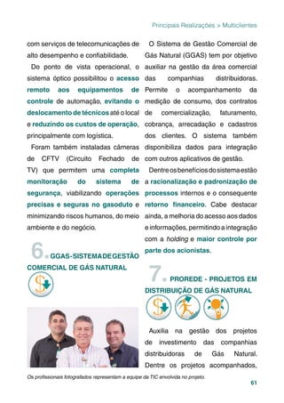 61
Principais Realizações > Multiclientes
com serviços de telecomunicações de
alto desempenho e conﬁabilidade.
Do ponto de vista operacional, o
sistema óptico possibilitou o acesso
remoto aos equipamentos de
controle de automação, evitando o
deslocamento de técnicos até o local
e reduzindo os custos de operação,
principalmente com logística.
Foram também instaladas câmeras
de CFTV (Circuito Fechado de
TV) que permitem uma completa
monitoração do sistema de
segurança, viabilizando operações
precisas e seguras no gasoduto e
minimizando riscos humanos, do meio
ambiente e do negócio.
6.GGAS-SISTEMADEGESTÃO
COMERCIAL DE GÁS NATURAL
O Sistema de Gestão Comercial de
Gás Natural (GGAS) tem por objetivo
auxiliar na gestão da área comercial
das companhias distribuidoras.
Permite o acompanhamento da
medição de consumo, dos contratos
de comercialização, faturamento,
cobrança, arrecadação e cadastros
dos clientes. O sistema também
disponibiliza dados para integração
com outros aplicativos de gestão.
Dentreosbenefíciosdosistemaestão
a racionalização e padronização de
processos internos e o consequente
retorno ﬁnanceiro. Cabe destacar
ainda, a melhoria do acesso aos dados
e informações, permitindo a integração
com a holding e maior controle por
parte dos acionistas.
7.PROREDE - PROJETOS EM
DISTRIBUIÇÃO DE GÁS NATURALÇ
Auxilia na gestão dos projetos
de investimento das companhias
distribuidoras de Gás Natural.
Dentre os projetos acompanhados,
Os proﬁssionais fotografados representam a equipe da TIC envolvida no projeto.
 