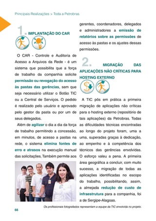66
Principais Realizações > Toda a Petrobras
1.IMPLANTAÇÃO DO CARÇ
O CAR - Controle e Auditoria de
Acesso a Arquivos da Rede - é um
sistema que possibilita que a força
de trabalho da companhia solicite
permissão ou revogação do acesso
às pastas das gerências, sem que
seja necessário utilizar o Botão TIC
ou a Central de Serviços. O pedido
é realizado pelo usuário e aprovado
pelo gestor da pasta ou por um de
seus delegados.
Além de agilizar o dia a dia da força
de trabalho permitindo a concessão,
em minutos, de acesso a pastas na
rede, o sistema elimina fontes de
erro e atrasos na execução manual
das solicitações. Também permite aos
gerentes, coordenadores, delegados
e administradores a emissão de
relatórios sobre as permissões de
acesso às pastas e os ajustes dessas
permissões.
2. MIGRAÇÃO DAS
APLICAÇÕES NÃO CRÍTICAS PARA
HOSTING EXTERNO
A TIC pôs em prática a primeira
migração de aplicações não críticas
para o hosting externo (repositório de
tais aplicações) da Petrobras. Todas
as diﬁculdades técnicas encontradas
ao longo do projeto foram, uma a
uma, superadas graças à dedicação,
ao empenho e à competência dos
técnicos das gerências envolvidas.
O esforço valeu a pena. A primeira
área geográﬁca a concluir, com muito
sucesso, a migração de todas as
aplicações identiﬁcadas no escopo
do trabalho, possibilitando, assim,
a almejada redução de custo de
infraestrutura para a companhia, foi
a de Sergipe-Alagoas.
Os proﬁssionais fotografados representam a equipe da TIC envolvida no projeto.
 