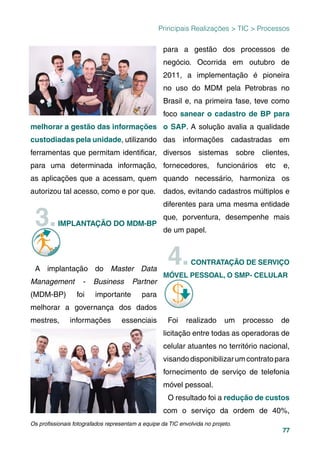 77
Principais Realizações > TIC > Processos
melhorar a gestão das informações
custodiadas pela unidade, utilizando
ferramentas que permitam identiﬁcar,
para uma determinada informação,
as aplicações que a acessam, quem
autorizou tal acesso, como e por que.
3.IMPLANTAÇÃO DO MDM-BP
A implantação do Master Data
Management - Business Partner
(MDM-BP) foi importante para
melhorar a governança dos dados
mestres, informações essenciais
para a gestão dos processos de
negócio. Ocorrida em outubro de
2011, a implementação é pioneira
no uso do MDM pela Petrobras no
Brasil e, na primeira fase, teve como
foco sanear o cadastro de BP para
o SAP. A solução avalia a qualidade
das informações cadastradas em
diversos sistemas sobre clientes,
fornecedores, funcionários etc e,
quando necessário, harmoniza os
dados, evitando cadastros múltiplos e
diferentes para uma mesma entidade
que, porventura, desempenhe mais
de um papel.
4.CONTRATAÇÃO DE SERVIÇO
MÓVEL PESSOAL, O SMP- CELULAR
Foi realizado um processo de
licitação entre todas as operadoras de
celular atuantes no território nacional,
visandodisponibilizarumcontratopara
fornecimento de serviço de telefonia
móvel pessoal.
O resultado foi a redução de custos
com o serviço da ordem de 40%,
Os proﬁssionais fotografados representam a equipe da TIC envolvida no projeto.
 