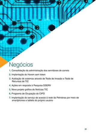 81
1. Consolidação da administração dos servidores de correio
2. Implantação do Harem sem token
3. Avaliação de sistemas através de Teste de Invasão e Teste de
Recursos de TIC
4. Ações em resposta à Pesquisa DSERV
5. Novo projeto gráﬁco do Notícias TIC
6. Programa de Ocupação do CIPD
7. Implantação do serviço de acesso à rede da Petrobras por meio de
smartphones e tablets do próprio usuário
Negócios
 