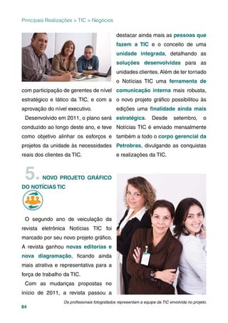84
com participação de gerentes de nível
estratégico e tático da TIC, e com a
aprovação do nível executivo.
Desenvolvido em 2011, o plano será
conduzido ao longo deste ano, e teve
como objetivo alinhar os esforços e
projetos da unidade às necessidades
reais dos clientes da TIC.
5.NOVO PROJETO GRÁFICO
DO NOTÍCIAS TIC
O segundo ano de veiculação da
revista eletrônica Notícias TIC foi
marcado por seu novo projeto gráﬁco.
A revista ganhou novas editorias e
nova diagramação, ﬁcando ainda
mais atrativa e representativa para a
força de trabalho da TIC.
Com as mudanças propostas no
início de 2011, a revista passou a
destacar ainda mais as pessoas que
fazem a TIC e o conceito de uma
unidade integrada, detalhando as
soluções desenvolvidas para as
unidades clientes. Além de ter tornado
o Notícias TIC uma ferramenta de
comunicação interna mais robusta,
o novo projeto gráﬁco possibilitou às
edições uma ﬁnalidade ainda mais
estratégica. Desde setembro, o
Notícias TIC é enviado mensalmente
também a todo o corpo gerencial da
Petrobras, divulgando as conquistas
e realizações da TIC.
Principais Realizações > TIC > Negócios
Os proﬁssionais fotografados representam a equipe da TIC envolvida no projeto.
 