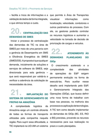 96
– facilita a troca de informações e a
validaçãodedadosdeformaintegrada,
o que otimiza tempo e custo.
20. CENTRALIZAÇÃO DAS
DEMANDAS DE SMES
Iniciar o processo de centralização
das demandas de TIC na área de
SMES por meio de uma parceria com
a gerência de Desempenho em SMS
e Eﬁciência Energética do SMES
(SMES/DS).Apropostaéquequalquer
demanda, inicialmente de soluções e
serviços de software do SMES, seja
direcionada para esta gerência –
que será responsável por validá-la e
veriﬁcar a aderência da solicitação às
necessidades da área.
21. IMPLANTAÇÃO DO
SISTEMA DE GERENCIAMENTO DE
FROTAS NA AMAZÔNIA
A complexidade logística da
Amazônia exige um controle eﬁciente
de todas as formas de transporte
utilizadas pela companhia naquela
região. Para suprir essa diﬁculdade, a
TIC implantará na UO-AM um sistema
que permite à Área de Transportes
visualizar informações como
localização, velocidade, condutores e
outros parâmetros do processo. Com
ele, os gestores poderão controlar
os recursos logísticos e aumentar a
velocidade na tomada de decisão de
priorização de cargas e veículos.
22. ATENDIMENTO ÀS
DEMANDAS PLANEJADAS DO
GIOp
O crescimento acelerado e a
complexidade das atividades
de operações do E&P exigem
permanente evolução na forma de
executá-las. Para auxiliar nesse
desaﬁo será implantando pelo E&P,
o Gerenciamento Integrado das
Operações (GIOp), que busca deﬁnir
uma nova forma de trabalhar com
base nas pessoas, na melhoria dos
processoseaaplicaçãodetecnologias.
A TIC tem como desaﬁo implementar
as demandas do GIOp (BC, ES, RIO
e BS) previstas, provendo os recursos
necessários para sua realização no
prazo e custo planejados.
Desaﬁos TIC 2012 > Provimento de Serviços
 