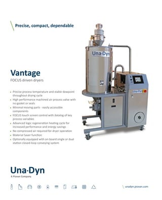 ● Precise process temperature and stable dewpoint
throughout drying cycle
● High performance machined air process valve with
no gasket or seals
● Minimal moving parts - easily accessible
components
● FOCUS touch screen control with datalog of key
process variables
● Advanced logic regeneration heating cycle for
increased performance and energy savings
● No compressed air required for dryer operation
● Material Saver function
● Optionally equipped with on-board single or dual
station closed-loop conveying system
 