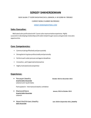 SERGEY SHKHERDEMIAN
BLDG SALIBA 1ST
FLOOR DHOUR NACCACH, LEBANON, H: 04 522969-M: 70953652
CURRENT MOBILE NUMBER 96170953652
SERGEY-DEMIAN@HOTMAIL.COM
Sales Executive:
Motivatedsalesprofessional with 5 yearssalesrepresentativeexperience.Highly
successful indevelopingrelationshipswithwide networktogainaccessand generate new sales
opportunities.
Core Competencies:
• Communicatingeffectivelyandpersuasively
• Strongdesire togrow professionallyandpersonally
• Performwell underpressure andagainstdeadlines
• Innovative ,well organizedandproactive
• Highlymotivatedandcompetitive
Experience:
• Yessayan Jewelry October 2013 to December 2015
JewelrySalesAssociate
Lebanonand Saudi Arabia
Participatedin International Jewelry exhibition
• Diamond Store January 2012 to October 2013
JewelrySalesAssociate
Lebanon
• Heart And Arrows Jewelry June 2010 to September 2011 Jewelry
SalesAssociate
 