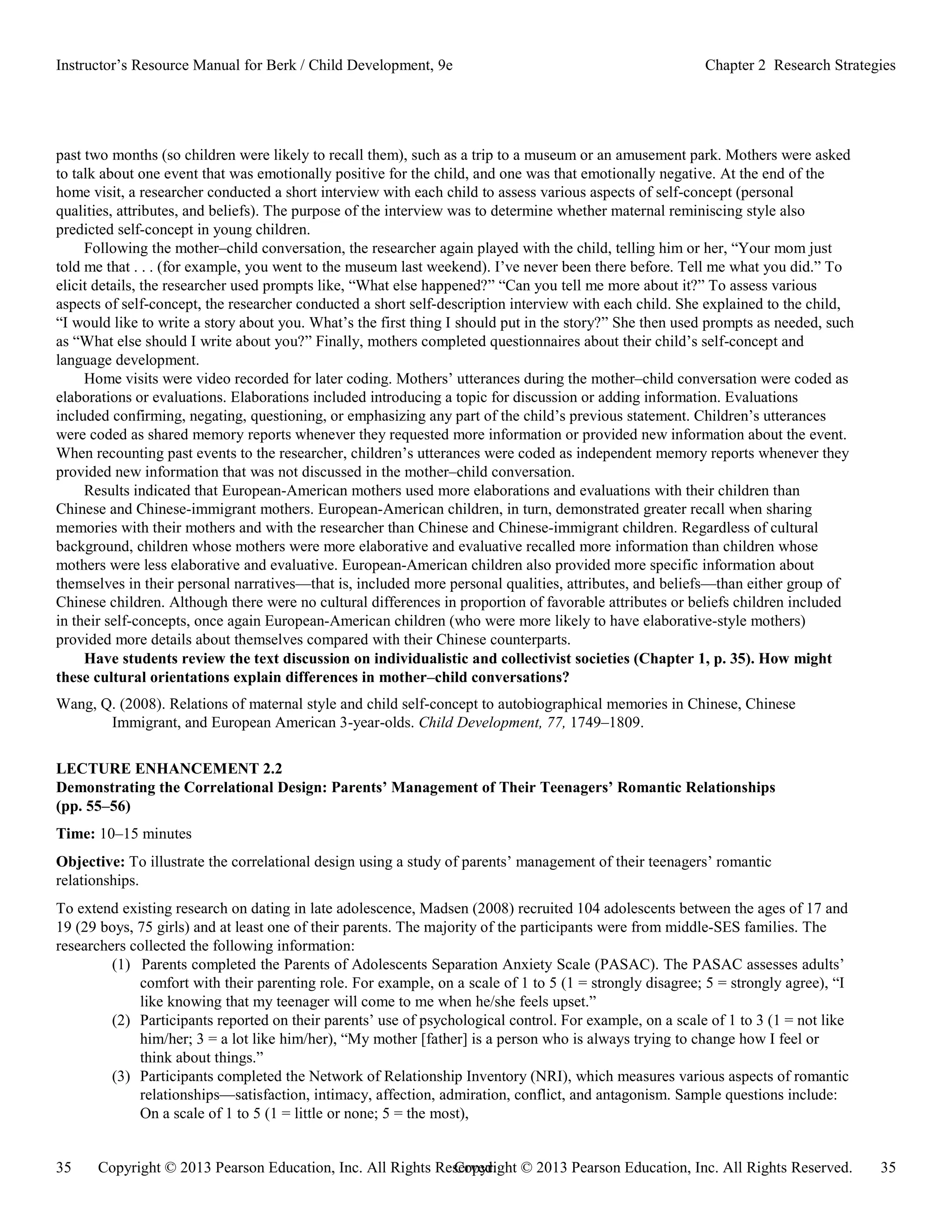Copyright © 2013 Pearson Education, Inc. All Rights Reserved. 35
35 Copyright © 2013 Pearson Education, Inc. All Rights Reserved.
Instructor’s Resource Manual for Berk / Child Development, 9e Chapter 2 Research Strategies
past two months (so children were likely to recall them), such as a trip to a museum or an amusement park. Mothers were asked
to talk about one event that was emotionally positive for the child, and one was that emotionally negative. At the end of the
home visit, a researcher conducted a short interview with each child to assess various aspects of self-concept (personal
qualities, attributes, and beliefs). The purpose of the interview was to determine whether maternal reminiscing style also
predicted self-concept in young children.
Following the mother–child conversation, the researcher again played with the child, telling him or her, “Your mom just
told me that . . . (for example, you went to the museum last weekend). I’ve never been there before. Tell me what you did.” To
elicit details, the researcher used prompts like, “What else happened?” “Can you tell me more about it?” To assess various
aspects of self-concept, the researcher conducted a short self-description interview with each child. She explained to the child,
“I would like to write a story about you. What’s the first thing I should put in the story?” She then used prompts as needed, such
as “What else should I write about you?” Finally, mothers completed questionnaires about their child’s self-concept and
language development.
Home visits were video recorded for later coding. Mothers’ utterances during the mother–child conversation were coded as
elaborations or evaluations. Elaborations included introducing a topic for discussion or adding information. Evaluations
included confirming, negating, questioning, or emphasizing any part of the child’s previous statement. Children’s utterances
were coded as shared memory reports whenever they requested more information or provided new information about the event.
When recounting past events to the researcher, children’s utterances were coded as independent memory reports whenever they
provided new information that was not discussed in the mother–child conversation.
Results indicated that European-American mothers used more elaborations and evaluations with their children than
Chinese and Chinese-immigrant mothers. European-American children, in turn, demonstrated greater recall when sharing
memories with their mothers and with the researcher than Chinese and Chinese-immigrant children. Regardless of cultural
background, children whose mothers were more elaborative and evaluative recalled more information than children whose
mothers were less elaborative and evaluative. European-American children also provided more specific information about
themselves in their personal narratives—that is, included more personal qualities, attributes, and beliefs—than either group of
Chinese children. Although there were no cultural differences in proportion of favorable attributes or beliefs children included
in their self-concepts, once again European-American children (who were more likely to have elaborative-style mothers)
provided more details about themselves compared with their Chinese counterparts.
Have students review the text discussion on individualistic and collectivist societies (Chapter 1, p. 35). How might
these cultural orientations explain differences in mother–child conversations?
Wang, Q. (2008). Relations of maternal style and child self-concept to autobiographical memories in Chinese, Chinese
Immigrant, and European American 3-year-olds. Child Development, 77, 1749–1809.
LECTURE ENHANCEMENT 2.2
Demonstrating the Correlational Design: Parents’ Management of Their Teenagers’ Romantic Relationships
(pp. 55–56)
Time: 10–15 minutes
Objective: To illustrate the correlational design using a study of parents’ management of their teenagers’ romantic
relationships.
To extend existing research on dating in late adolescence, Madsen (2008) recruited 104 adolescents between the ages of 17 and
19 (29 boys, 75 girls) and at least one of their parents. The majority of the participants were from middle-SES families. The
researchers collected the following information:
(1) Parents completed the Parents of Adolescents Separation Anxiety Scale (PASAC). The PASAC assesses adults’
comfort with their parenting role. For example, on a scale of 1 to 5 (1 = strongly disagree; 5 = strongly agree), “I
like knowing that my teenager will come to me when he/she feels upset.”
(2) Participants reported on their parents’ use of psychological control. For example, on a scale of 1 to 3 (1 = not like
him/her; 3 = a lot like him/her), “My mother [father] is a person who is always trying to change how I feel or
think about things.”
(3) Participants completed the Network of Relationship Inventory (NRI), which measures various aspects of romantic
relationships—satisfaction, intimacy, affection, admiration, conflict, and antagonism. Sample questions include:
On a scale of 1 to 5 (1 = little or none; 5 = the most),
 