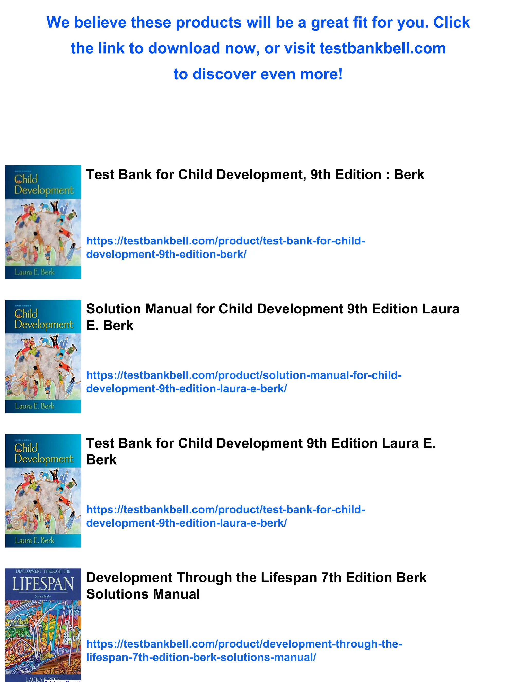 We believe these products will be a great fit for you. Click
the link to download now, or visit testbankbell.com
to discover even more!
Test Bank for Child Development, 9th Edition : Berk
https://testbankbell.com/product/test-bank-for-child-
development-9th-edition-berk/
Solution Manual for Child Development 9th Edition Laura
E. Berk
https://testbankbell.com/product/solution-manual-for-child-
development-9th-edition-laura-e-berk/
Test Bank for Child Development 9th Edition Laura E.
Berk
https://testbankbell.com/product/test-bank-for-child-
development-9th-edition-laura-e-berk/
Development Through the Lifespan 7th Edition Berk
Solutions Manual
https://testbankbell.com/product/development-through-the-
lifespan-7th-edition-berk-solutions-manual/
 