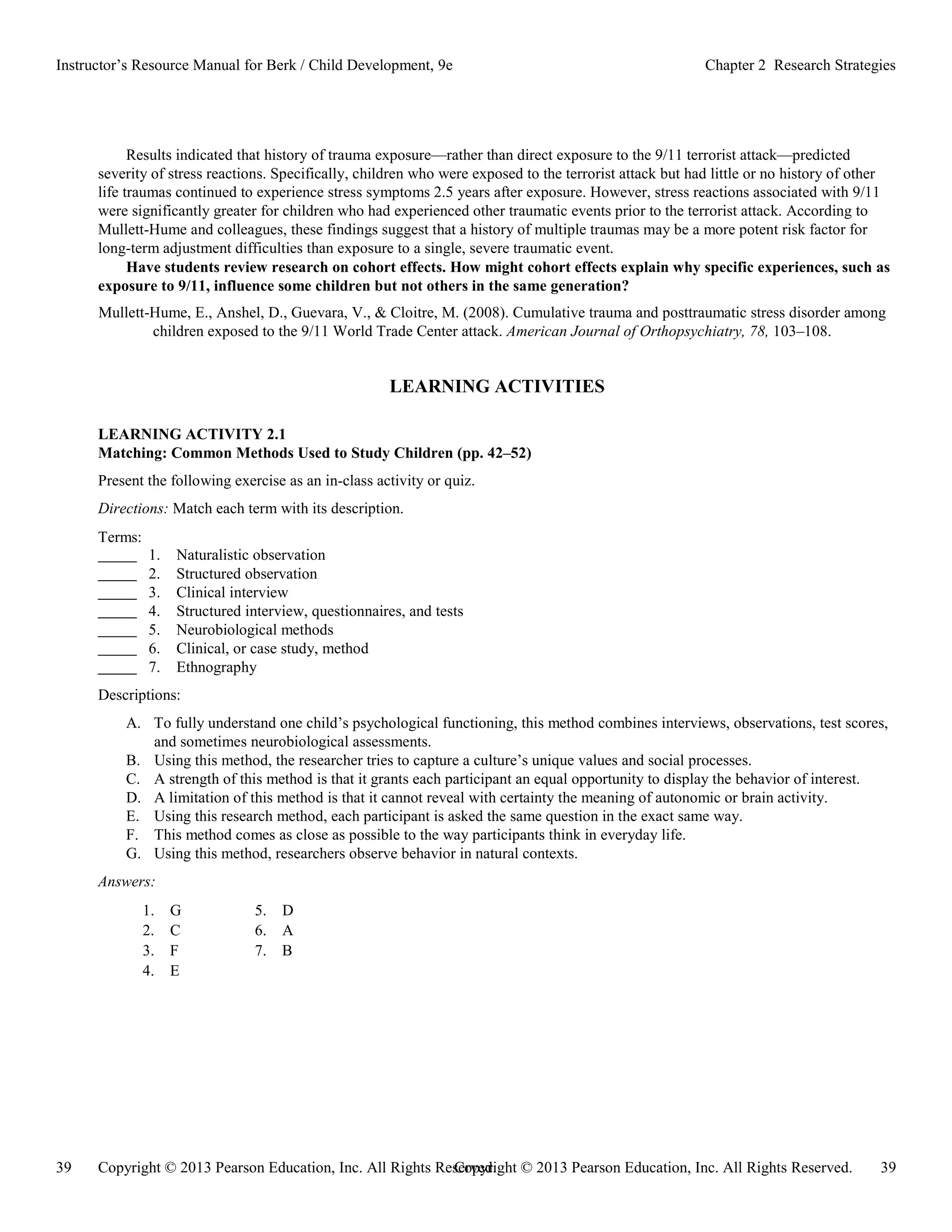 Copyright © 2013 Pearson Education, Inc. All Rights Reserved. 39
39 Copyright © 2013 Pearson Education, Inc. All Rights Reserved.
Instructor’s Resource Manual for Berk / Child Development, 9e Chapter 2 Research Strategies
Results indicated that history of trauma exposure—rather than direct exposure to the 9/11 terrorist attack—predicted
severity of stress reactions. Specifically, children who were exposed to the terrorist attack but had little or no history of other
life traumas continued to experience stress symptoms 2.5 years after exposure. However, stress reactions associated with 9/11
were significantly greater for children who had experienced other traumatic events prior to the terrorist attack. According to
Mullett-Hume and colleagues, these findings suggest that a history of multiple traumas may be a more potent risk factor for
long-term adjustment difficulties than exposure to a single, severe traumatic event.
Have students review research on cohort effects. How might cohort effects explain why specific experiences, such as
exposure to 9/11, influence some children but not others in the same generation?
Mullett-Hume, E., Anshel, D., Guevara, V., & Cloitre, M. (2008). Cumulative trauma and posttraumatic stress disorder among
children exposed to the 9/11 World Trade Center attack. American Journal of Orthopsychiatry, 78, 103–108.
LEARNING ACTIVITIES
LEARNING ACTIVITY 2.1
Matching: Common Methods Used to Study Children (pp. 42–52)
Present the following exercise as an in-class activity or quiz.
Directions: Match each term with its description.
Terms:
1. Naturalistic observation
2. Structured observation
3. Clinical interview
4. Structured interview, questionnaires, and tests
5. Neurobiological methods
6. Clinical, or case study, method
7. Ethnography
Descriptions:
A. To fully understand one child’s psychological functioning, this method combines interviews, observations, test scores,
and sometimes neurobiological assessments.
B. Using this method, the researcher tries to capture a culture’s unique values and social processes.
C. A strength of this method is that it grants each participant an equal opportunity to display the behavior of interest.
D. A limitation of this method is that it cannot reveal with certainty the meaning of autonomic or brain activity.
E. Using this research method, each participant is asked the same question in the exact same way.
F. This method comes as close as possible to the way participants think in everyday life.
G. Using this method, researchers observe behavior in natural contexts.
Answers:
1. G 5. D
2. C 6. A
3. F 7. B
4. E
 