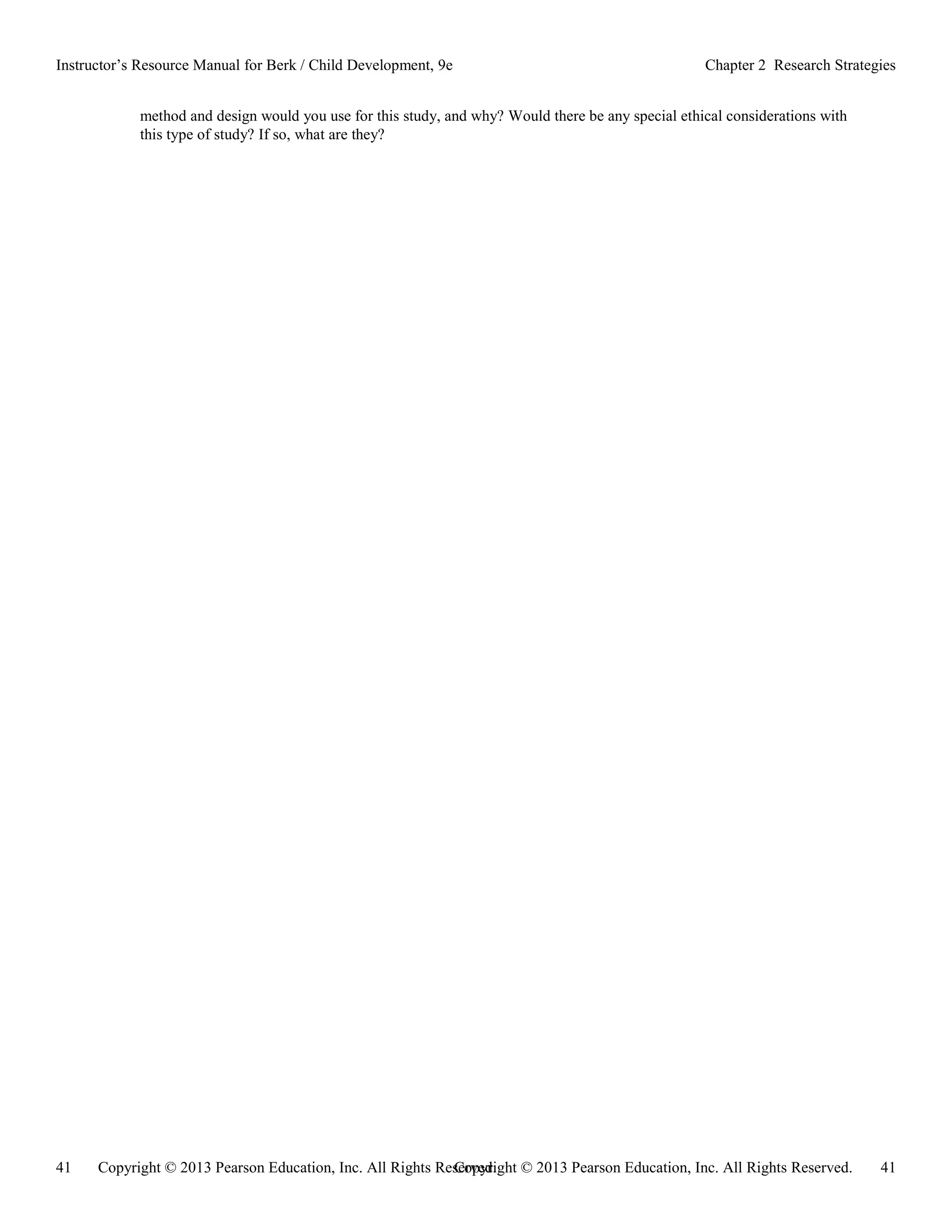 Copyright © 2013 Pearson Education, Inc. All Rights Reserved. 41
41 Copyright © 2013 Pearson Education, Inc. All Rights Reserved.
Instructor’s Resource Manual for Berk / Child Development, 9e Chapter 2 Research Strategies
method and design would you use for this study, and why? Would there be any special ethical considerations with
this type of study? If so, what are they?
 