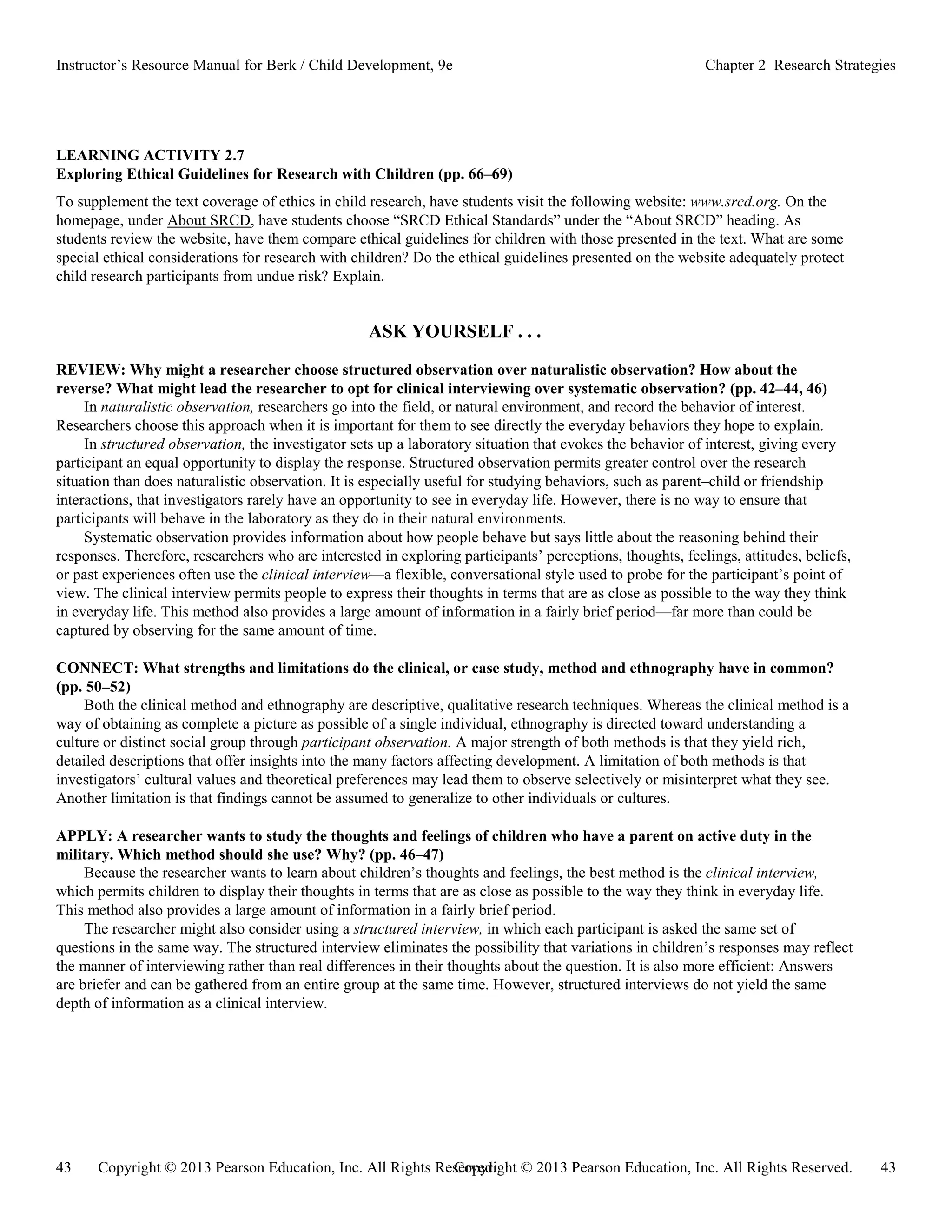 Copyright © 2013 Pearson Education, Inc. All Rights Reserved. 43
43 Copyright © 2013 Pearson Education, Inc. All Rights Reserved.
Instructor’s Resource Manual for Berk / Child Development, 9e Chapter 2 Research Strategies
LEARNING ACTIVITY 2.7
Exploring Ethical Guidelines for Research with Children (pp. 66–69)
To supplement the text coverage of ethics in child research, have students visit the following website: www.srcd.org. On the
homepage, under About SRCD, have students choose “SRCD Ethical Standards” under the “About SRCD” heading. As
students review the website, have them compare ethical guidelines for children with those presented in the text. What are some
special ethical considerations for research with children? Do the ethical guidelines presented on the website adequately protect
child research participants from undue risk? Explain.
ASK YOURSELF . . .
REVIEW: Why might a researcher choose structured observation over naturalistic observation? How about the
reverse? What might lead the researcher to opt for clinical interviewing over systematic observation? (pp. 42–44, 46)
In naturalistic observation, researchers go into the field, or natural environment, and record the behavior of interest.
Researchers choose this approach when it is important for them to see directly the everyday behaviors they hope to explain.
In structured observation, the investigator sets up a laboratory situation that evokes the behavior of interest, giving every
participant an equal opportunity to display the response. Structured observation permits greater control over the research
situation than does naturalistic observation. It is especially useful for studying behaviors, such as parent–child or friendship
interactions, that investigators rarely have an opportunity to see in everyday life. However, there is no way to ensure that
participants will behave in the laboratory as they do in their natural environments.
Systematic observation provides information about how people behave but says little about the reasoning behind their
responses. Therefore, researchers who are interested in exploring participants’ perceptions, thoughts, feelings, attitudes, beliefs,
or past experiences often use the clinical interview—a flexible, conversational style used to probe for the participant’s point of
view. The clinical interview permits people to express their thoughts in terms that are as close as possible to the way they think
in everyday life. This method also provides a large amount of information in a fairly brief period—far more than could be
captured by observing for the same amount of time.
CONNECT: What strengths and limitations do the clinical, or case study, method and ethnography have in common?
(pp. 50–52)
Both the clinical method and ethnography are descriptive, qualitative research techniques. Whereas the clinical method is a
way of obtaining as complete a picture as possible of a single individual, ethnography is directed toward understanding a
culture or distinct social group through participant observation. A major strength of both methods is that they yield rich,
detailed descriptions that offer insights into the many factors affecting development. A limitation of both methods is that
investigators’ cultural values and theoretical preferences may lead them to observe selectively or misinterpret what they see.
Another limitation is that findings cannot be assumed to generalize to other individuals or cultures.
APPLY: A researcher wants to study the thoughts and feelings of children who have a parent on active duty in the
military. Which method should she use? Why? (pp. 46–47)
Because the researcher wants to learn about children’s thoughts and feelings, the best method is the clinical interview,
which permits children to display their thoughts in terms that are as close as possible to the way they think in everyday life.
This method also provides a large amount of information in a fairly brief period.
The researcher might also consider using a structured interview, in which each participant is asked the same set of
questions in the same way. The structured interview eliminates the possibility that variations in children’s responses may reflect
the manner of interviewing rather than real differences in their thoughts about the question. It is also more efficient: Answers
are briefer and can be gathered from an entire group at the same time. However, structured interviews do not yield the same
depth of information as a clinical interview.
 