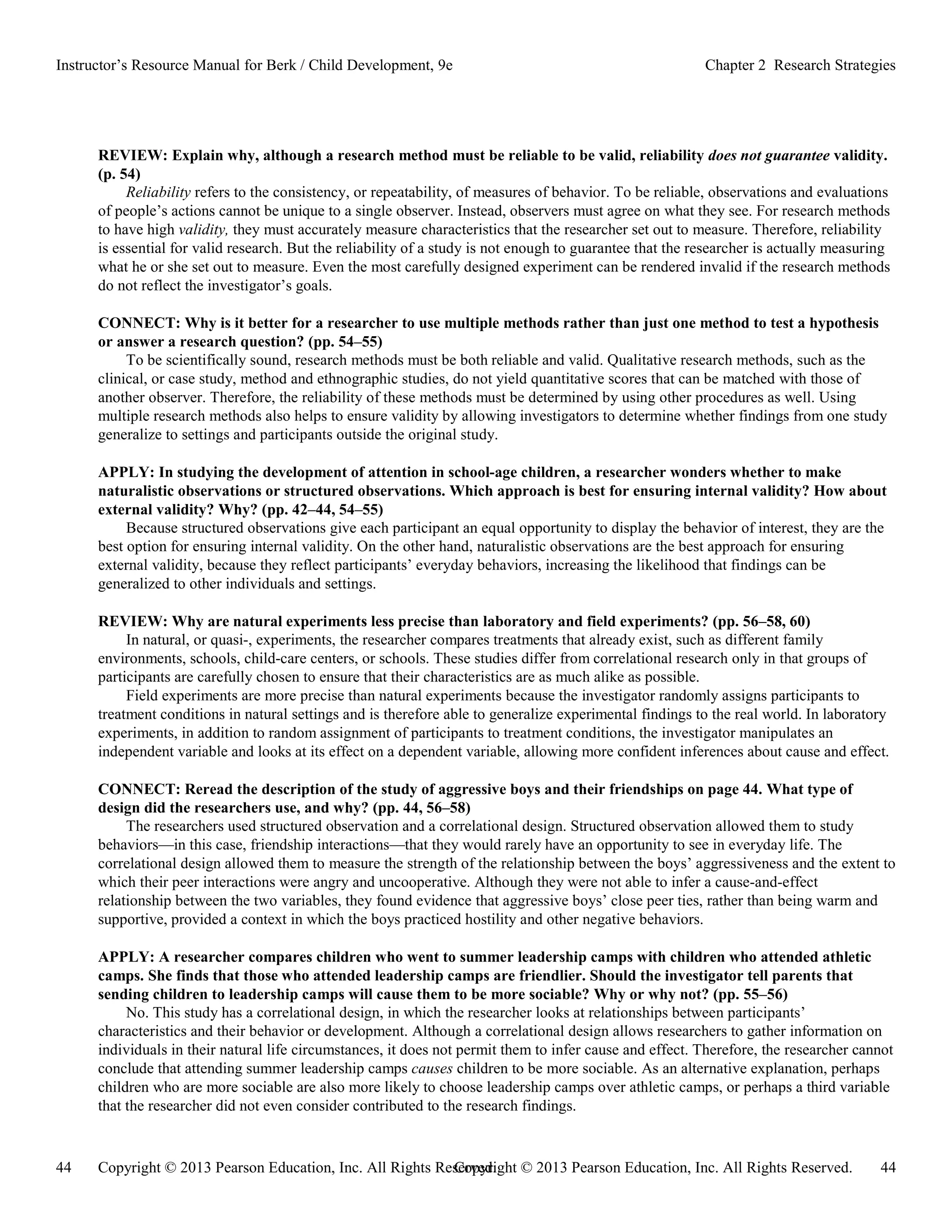 Copyright © 2013 Pearson Education, Inc. All Rights Reserved. 44
44 Copyright © 2013 Pearson Education, Inc. All Rights Reserved.
Instructor’s Resource Manual for Berk / Child Development, 9e Chapter 2 Research Strategies
REVIEW: Explain why, although a research method must be reliable to be valid, reliability does not guarantee validity.
(p. 54)
Reliability refers to the consistency, or repeatability, of measures of behavior. To be reliable, observations and evaluations
of people’s actions cannot be unique to a single observer. Instead, observers must agree on what they see. For research methods
to have high validity, they must accurately measure characteristics that the researcher set out to measure. Therefore, reliability
is essential for valid research. But the reliability of a study is not enough to guarantee that the researcher is actually measuring
what he or she set out to measure. Even the most carefully designed experiment can be rendered invalid if the research methods
do not reflect the investigator’s goals.
CONNECT: Why is it better for a researcher to use multiple methods rather than just one method to test a hypothesis
or answer a research question? (pp. 54–55)
To be scientifically sound, research methods must be both reliable and valid. Qualitative research methods, such as the
clinical, or case study, method and ethnographic studies, do not yield quantitative scores that can be matched with those of
another observer. Therefore, the reliability of these methods must be determined by using other procedures as well. Using
multiple research methods also helps to ensure validity by allowing investigators to determine whether findings from one study
generalize to settings and participants outside the original study.
APPLY: In studying the development of attention in school-age children, a researcher wonders whether to make
naturalistic observations or structured observations. Which approach is best for ensuring internal validity? How about
external validity? Why? (pp. 42–44, 54–55)
Because structured observations give each participant an equal opportunity to display the behavior of interest, they are the
best option for ensuring internal validity. On the other hand, naturalistic observations are the best approach for ensuring
external validity, because they reflect participants’ everyday behaviors, increasing the likelihood that findings can be
generalized to other individuals and settings.
REVIEW: Why are natural experiments less precise than laboratory and field experiments? (pp. 56–58, 60)
In natural, or quasi-, experiments, the researcher compares treatments that already exist, such as different family
environments, schools, child-care centers, or schools. These studies differ from correlational research only in that groups of
participants are carefully chosen to ensure that their characteristics are as much alike as possible.
Field experiments are more precise than natural experiments because the investigator randomly assigns participants to
treatment conditions in natural settings and is therefore able to generalize experimental findings to the real world. In laboratory
experiments, in addition to random assignment of participants to treatment conditions, the investigator manipulates an
independent variable and looks at its effect on a dependent variable, allowing more confident inferences about cause and effect.
CONNECT: Reread the description of the study of aggressive boys and their friendships on page 44. What type of
design did the researchers use, and why? (pp. 44, 56–58)
The researchers used structured observation and a correlational design. Structured observation allowed them to study
behaviors—in this case, friendship interactions—that they would rarely have an opportunity to see in everyday life. The
correlational design allowed them to measure the strength of the relationship between the boys’ aggressiveness and the extent to
which their peer interactions were angry and uncooperative. Although they were not able to infer a cause-and-effect
relationship between the two variables, they found evidence that aggressive boys’ close peer ties, rather than being warm and
supportive, provided a context in which the boys practiced hostility and other negative behaviors.
APPLY: A researcher compares children who went to summer leadership camps with children who attended athletic
camps. She finds that those who attended leadership camps are friendlier. Should the investigator tell parents that
sending children to leadership camps will cause them to be more sociable? Why or why not? (pp. 55–56)
No. This study has a correlational design, in which the researcher looks at relationships between participants’
characteristics and their behavior or development. Although a correlational design allows researchers to gather information on
individuals in their natural life circumstances, it does not permit them to infer cause and effect. Therefore, the researcher cannot
conclude that attending summer leadership camps causes children to be more sociable. As an alternative explanation, perhaps
children who are more sociable are also more likely to choose leadership camps over athletic camps, or perhaps a third variable
that the researcher did not even consider contributed to the research findings.
 