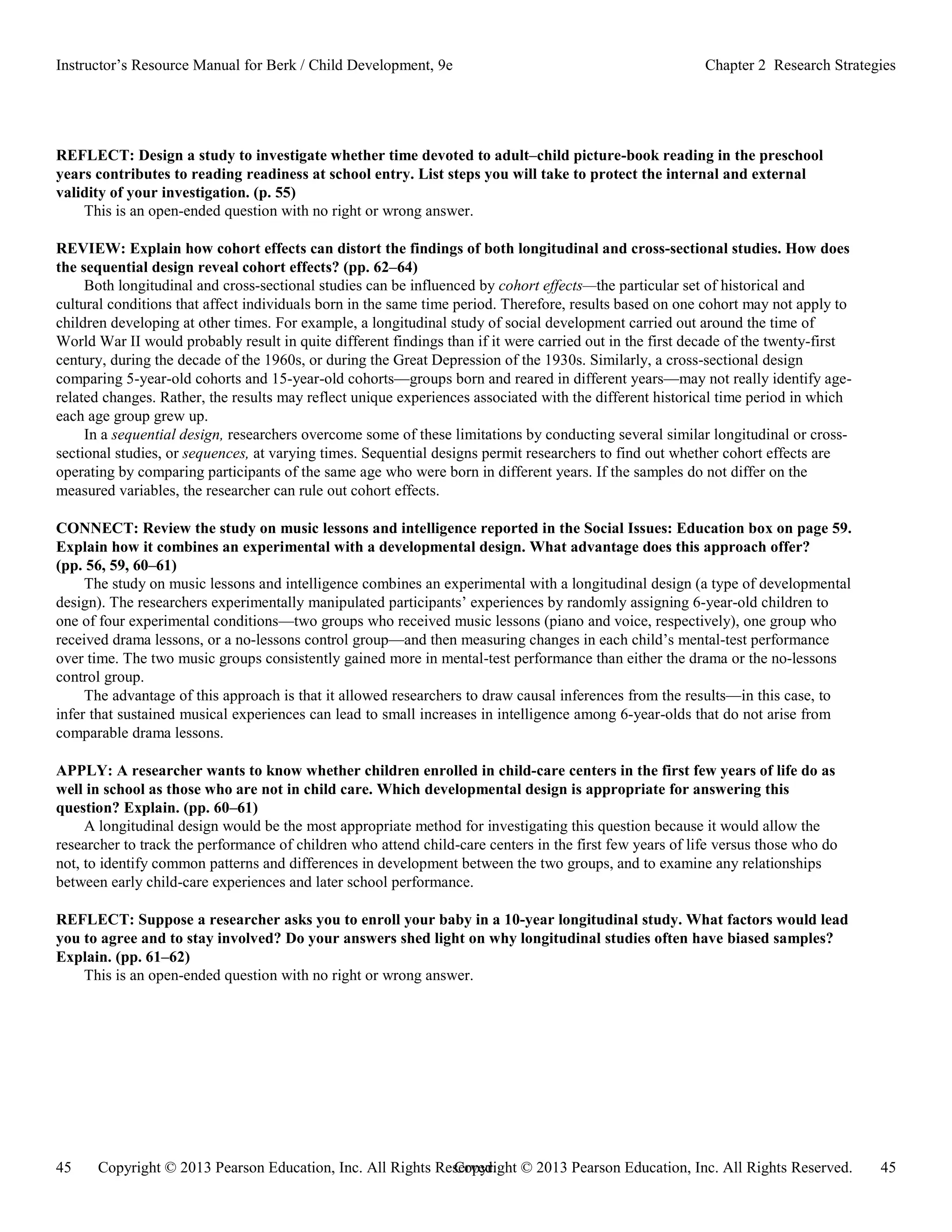 Copyright © 2013 Pearson Education, Inc. All Rights Reserved. 45
45 Copyright © 2013 Pearson Education, Inc. All Rights Reserved.
Instructor’s Resource Manual for Berk / Child Development, 9e Chapter 2 Research Strategies
REFLECT: Design a study to investigate whether time devoted to adult–child picture-book reading in the preschool
years contributes to reading readiness at school entry. List steps you will take to protect the internal and external
validity of your investigation. (p. 55)
This is an open-ended question with no right or wrong answer.
REVIEW: Explain how cohort effects can distort the findings of both longitudinal and cross-sectional studies. How does
the sequential design reveal cohort effects? (pp. 62–64)
Both longitudinal and cross-sectional studies can be influenced by cohort effects—the particular set of historical and
cultural conditions that affect individuals born in the same time period. Therefore, results based on one cohort may not apply to
children developing at other times. For example, a longitudinal study of social development carried out around the time of
World War II would probably result in quite different findings than if it were carried out in the first decade of the twenty-first
century, during the decade of the 1960s, or during the Great Depression of the 1930s. Similarly, a cross-sectional design
comparing 5-year-old cohorts and 15-year-old cohorts—groups born and reared in different years—may not really identify age-
related changes. Rather, the results may reflect unique experiences associated with the different historical time period in which
each age group grew up.
In a sequential design, researchers overcome some of these limitations by conducting several similar longitudinal or cross-
sectional studies, or sequences, at varying times. Sequential designs permit researchers to find out whether cohort effects are
operating by comparing participants of the same age who were born in different years. If the samples do not differ on the
measured variables, the researcher can rule out cohort effects.
CONNECT: Review the study on music lessons and intelligence reported in the Social Issues: Education box on page 59.
Explain how it combines an experimental with a developmental design. What advantage does this approach offer?
(pp. 56, 59, 60–61)
The study on music lessons and intelligence combines an experimental with a longitudinal design (a type of developmental
design). The researchers experimentally manipulated participants’ experiences by randomly assigning 6-year-old children to
one of four experimental conditions—two groups who received music lessons (piano and voice, respectively), one group who
received drama lessons, or a no-lessons control group—and then measuring changes in each child’s mental-test performance
over time. The two music groups consistently gained more in mental-test performance than either the drama or the no-lessons
control group.
The advantage of this approach is that it allowed researchers to draw causal inferences from the results—in this case, to
infer that sustained musical experiences can lead to small increases in intelligence among 6-year-olds that do not arise from
comparable drama lessons.
APPLY: A researcher wants to know whether children enrolled in child-care centers in the first few years of life do as
well in school as those who are not in child care. Which developmental design is appropriate for answering this
question? Explain. (pp. 60–61)
A longitudinal design would be the most appropriate method for investigating this question because it would allow the
researcher to track the performance of children who attend child-care centers in the first few years of life versus those who do
not, to identify common patterns and differences in development between the two groups, and to examine any relationships
between early child-care experiences and later school performance.
REFLECT: Suppose a researcher asks you to enroll your baby in a 10-year longitudinal study. What factors would lead
you to agree and to stay involved? Do your answers shed light on why longitudinal studies often have biased samples?
Explain. (pp. 61–62)
This is an open-ended question with no right or wrong answer.
 