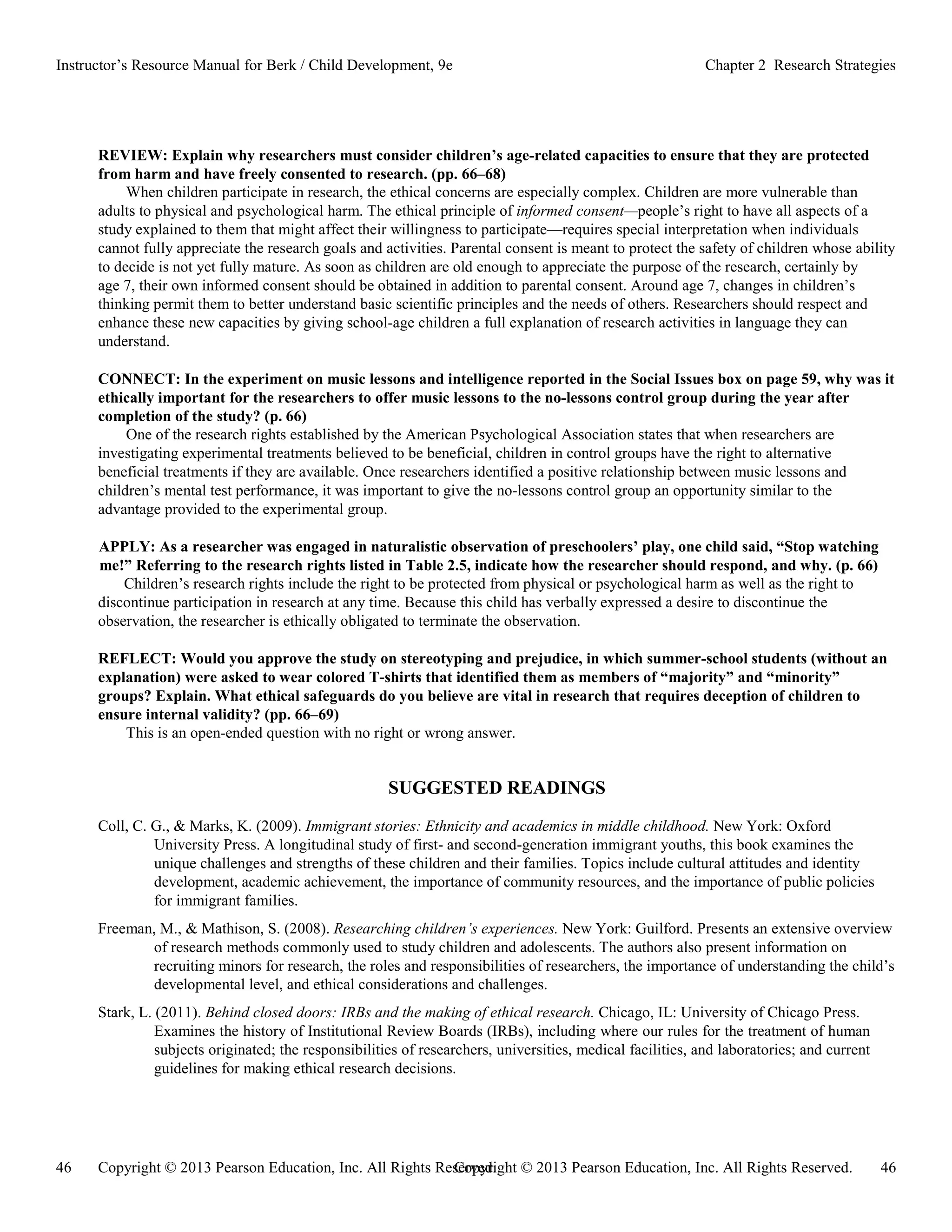 Copyright © 2013 Pearson Education, Inc. All Rights Reserved. 46
46 Copyright © 2013 Pearson Education, Inc. All Rights Reserved.
Instructor’s Resource Manual for Berk / Child Development, 9e Chapter 2 Research Strategies
REVIEW: Explain why researchers must consider children’s age-related capacities to ensure that they are protected
from harm and have freely consented to research. (pp. 66–68)
When children participate in research, the ethical concerns are especially complex. Children are more vulnerable than
adults to physical and psychological harm. The ethical principle of informed consent—people’s right to have all aspects of a
study explained to them that might affect their willingness to participate—requires special interpretation when individuals
cannot fully appreciate the research goals and activities. Parental consent is meant to protect the safety of children whose ability
to decide is not yet fully mature. As soon as children are old enough to appreciate the purpose of the research, certainly by
age 7, their own informed consent should be obtained in addition to parental consent. Around age 7, changes in children’s
thinking permit them to better understand basic scientific principles and the needs of others. Researchers should respect and
enhance these new capacities by giving school-age children a full explanation of research activities in language they can
understand.
CONNECT: In the experiment on music lessons and intelligence reported in the Social Issues box on page 59, why was it
ethically important for the researchers to offer music lessons to the no-lessons control group during the year after
completion of the study? (p. 66)
One of the research rights established by the American Psychological Association states that when researchers are
investigating experimental treatments believed to be beneficial, children in control groups have the right to alternative
beneficial treatments if they are available. Once researchers identified a positive relationship between music lessons and
children’s mental test performance, it was important to give the no-lessons control group an opportunity similar to the
advantage provided to the experimental group.
APPLY: As a researcher was engaged in naturalistic observation of preschoolers’ play, one child said, “Stop watching
me!” Referring to the research rights listed in Table 2.5, indicate how the researcher should respond, and why. (p. 66)
Children’s research rights include the right to be protected from physical or psychological harm as well as the right to
discontinue participation in research at any time. Because this child has verbally expressed a desire to discontinue the
observation, the researcher is ethically obligated to terminate the observation.
REFLECT: Would you approve the study on stereotyping and prejudice, in which summer-school students (without an
explanation) were asked to wear colored T-shirts that identified them as members of “majority” and “minority”
groups? Explain. What ethical safeguards do you believe are vital in research that requires deception of children to
ensure internal validity? (pp. 66–69)
This is an open-ended question with no right or wrong answer.
SUGGESTED READINGS
Coll, C. G., & Marks, K. (2009). Immigrant stories: Ethnicity and academics in middle childhood. New York: Oxford
University Press. A longitudinal study of first- and second-generation immigrant youths, this book examines the
unique challenges and strengths of these children and their families. Topics include cultural attitudes and identity
development, academic achievement, the importance of community resources, and the importance of public policies
for immigrant families.
Freeman, M., & Mathison, S. (2008). Researching children’s experiences. New York: Guilford. Presents an extensive overview
of research methods commonly used to study children and adolescents. The authors also present information on
recruiting minors for research, the roles and responsibilities of researchers, the importance of understanding the child’s
developmental level, and ethical considerations and challenges.
Stark, L. (2011). Behind closed doors: IRBs and the making of ethical research. Chicago, IL: University of Chicago Press.
Examines the history of Institutional Review Boards (IRBs), including where our rules for the treatment of human
subjects originated; the responsibilities of researchers, universities, medical facilities, and laboratories; and current
guidelines for making ethical research decisions.
 