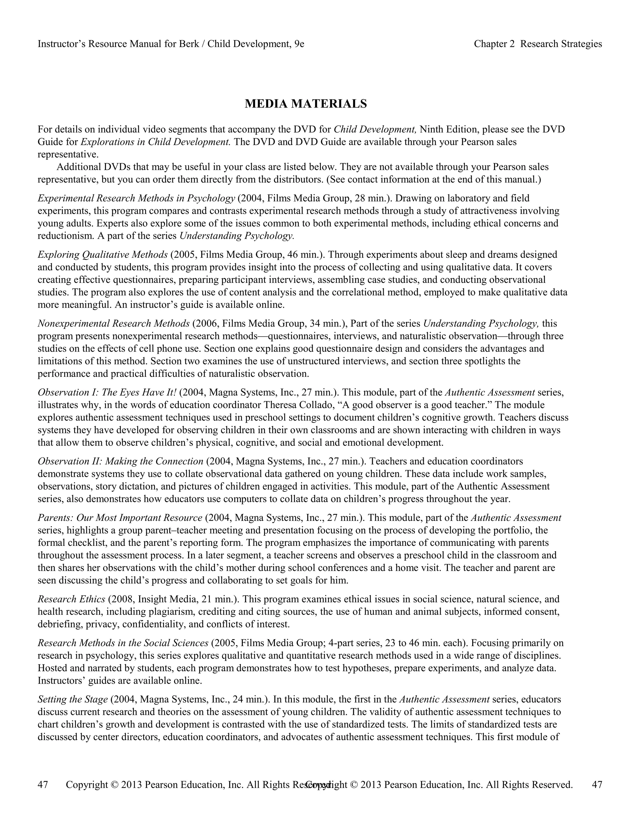 Copyright © 2013 Pearson Education, Inc. All Rights Reserved. 47
47 Copyright © 2013 Pearson Education, Inc. All Rights Reserved.
Instructor’s Resource Manual for Berk / Child Development, 9e Chapter 2 Research Strategies
MEDIA MATERIALS
For details on individual video segments that accompany the DVD for Child Development, Ninth Edition, please see the DVD
Guide for Explorations in Child Development. The DVD and DVD Guide are available through your Pearson sales
representative.
Additional DVDs that may be useful in your class are listed below. They are not available through your Pearson sales
representative, but you can order them directly from the distributors. (See contact information at the end of this manual.)
Experimental Research Methods in Psychology (2004, Films Media Group, 28 min.). Drawing on laboratory and field
experiments, this program compares and contrasts experimental research methods through a study of attractiveness involving
young adults. Experts also explore some of the issues common to both experimental methods, including ethical concerns and
reductionism. A part of the series Understanding Psychology.
Exploring Qualitative Methods (2005, Films Media Group, 46 min.). Through experiments about sleep and dreams designed
and conducted by students, this program provides insight into the process of collecting and using qualitative data. It covers
creating effective questionnaires, preparing participant interviews, assembling case studies, and conducting observational
studies. The program also explores the use of content analysis and the correlational method, employed to make qualitative data
more meaningful. An instructor’s guide is available online.
Nonexperimental Research Methods (2006, Films Media Group, 34 min.), Part of the series Understanding Psychology, this
program presents nonexperimental research methods—questionnaires, interviews, and naturalistic observation—through three
studies on the effects of cell phone use. Section one explains good questionnaire design and considers the advantages and
limitations of this method. Section two examines the use of unstructured interviews, and section three spotlights the
performance and practical difficulties of naturalistic observation.
Observation I: The Eyes Have It! (2004, Magna Systems, Inc., 27 min.). This module, part of the Authentic Assessment series,
illustrates why, in the words of education coordinator Theresa Collado, “A good observer is a good teacher.” The module
explores authentic assessment techniques used in preschool settings to document children’s cognitive growth. Teachers discuss
systems they have developed for observing children in their own classrooms and are shown interacting with children in ways
that allow them to observe children’s physical, cognitive, and social and emotional development.
Observation II: Making the Connection (2004, Magna Systems, Inc., 27 min.). Teachers and education coordinators
demonstrate systems they use to collate observational data gathered on young children. These data include work samples,
observations, story dictation, and pictures of children engaged in activities. This module, part of the Authentic Assessment
series, also demonstrates how educators use computers to collate data on children’s progress throughout the year.
Parents: Our Most Important Resource (2004, Magna Systems, Inc., 27 min.). This module, part of the Authentic Assessment
series, highlights a group parent–teacher meeting and presentation focusing on the process of developing the portfolio, the
formal checklist, and the parent’s reporting form. The program emphasizes the importance of communicating with parents
throughout the assessment process. In a later segment, a teacher screens and observes a preschool child in the classroom and
then shares her observations with the child’s mother during school conferences and a home visit. The teacher and parent are
seen discussing the child’s progress and collaborating to set goals for him.
Research Ethics (2008, Insight Media, 21 min.). This program examines ethical issues in social science, natural science, and
health research, including plagiarism, crediting and citing sources, the use of human and animal subjects, informed consent,
debriefing, privacy, confidentiality, and conflicts of interest.
Research Methods in the Social Sciences (2005, Films Media Group; 4-part series, 23 to 46 min. each). Focusing primarily on
research in psychology, this series explores qualitative and quantitative research methods used in a wide range of disciplines.
Hosted and narrated by students, each program demonstrates how to test hypotheses, prepare experiments, and analyze data.
Instructors’ guides are available online.
Setting the Stage (2004, Magna Systems, Inc., 24 min.). In this module, the first in the Authentic Assessment series, educators
discuss current research and theories on the assessment of young children. The validity of authentic assessment techniques to
chart children’s growth and development is contrasted with the use of standardized tests. The limits of standardized tests are
discussed by center directors, education coordinators, and advocates of authentic assessment techniques. This first module of
 
