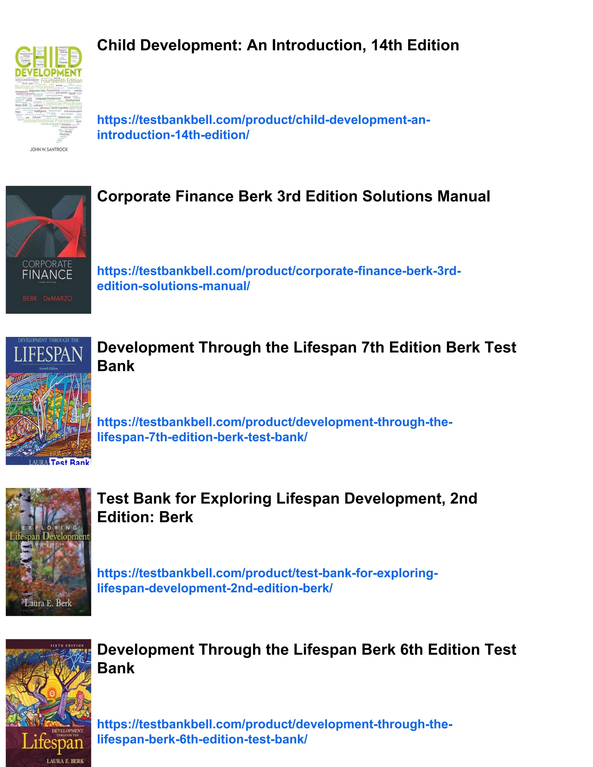 Child Development: An Introduction, 14th Edition
https://testbankbell.com/product/child-development-an-
introduction-14th-edition/
Corporate Finance Berk 3rd Edition Solutions Manual
https://testbankbell.com/product/corporate-finance-berk-3rd-
edition-solutions-manual/
Development Through the Lifespan 7th Edition Berk Test
Bank
https://testbankbell.com/product/development-through-the-
lifespan-7th-edition-berk-test-bank/
Test Bank for Exploring Lifespan Development, 2nd
Edition: Berk
https://testbankbell.com/product/test-bank-for-exploring-
lifespan-development-2nd-edition-berk/
Development Through the Lifespan Berk 6th Edition Test
Bank
https://testbankbell.com/product/development-through-the-
lifespan-berk-6th-edition-test-bank/
 