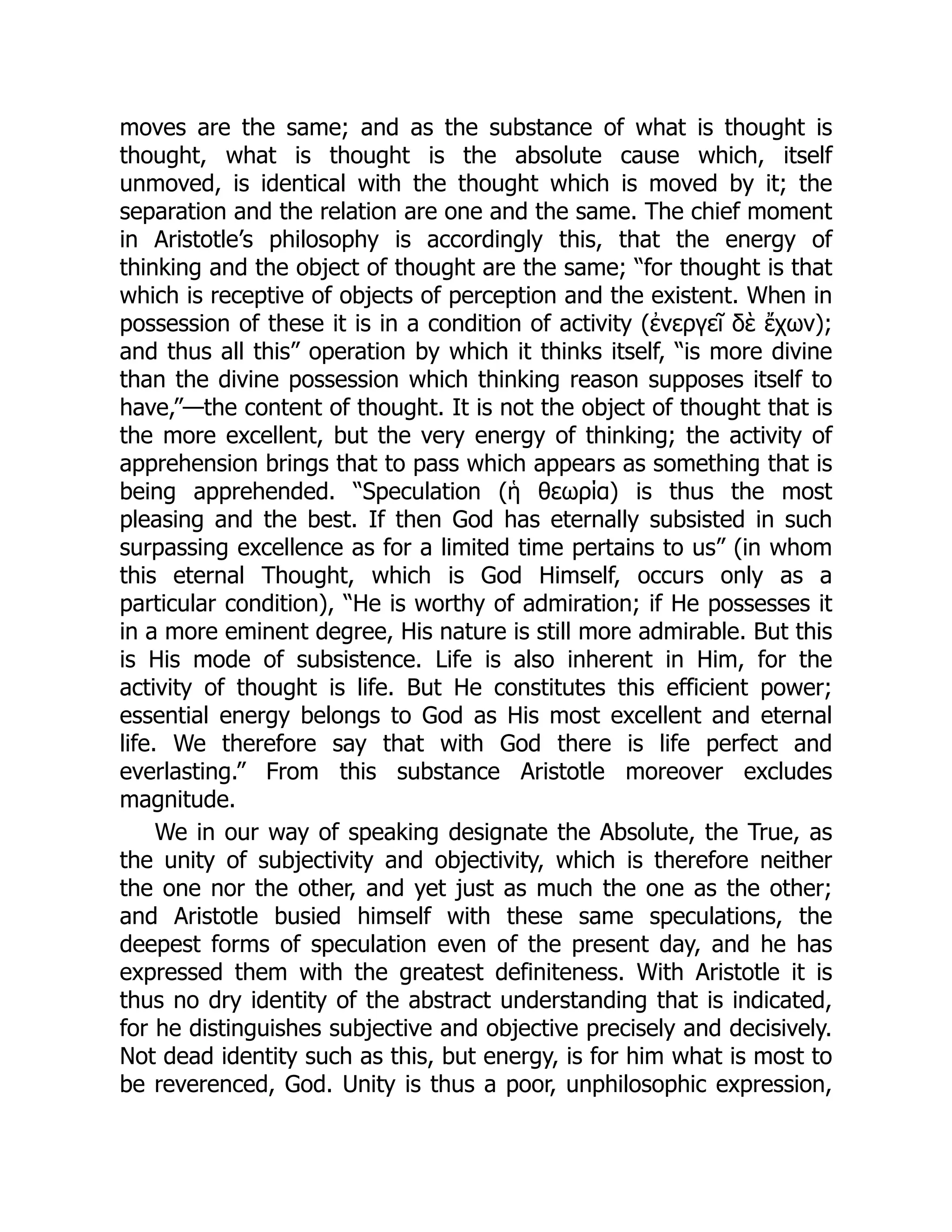 moves are the same; and as the substance of what is thought is
thought, what is thought is the absolute cause which, itself
unmoved, is identical with the thought which is moved by it; the
separation and the relation are one and the same. The chief moment
in Aristotle’s philosophy is accordingly this, that the energy of
thinking and the object of thought are the same; “for thought is that
which is receptive of objects of perception and the existent. When in
possession of these it is in a condition of activity (ἐνεργεῖ δὲ ἔχων);
and thus all this” operation by which it thinks itself, “is more divine
than the divine possession which thinking reason supposes itself to
have,”—the content of thought. It is not the object of thought that is
the more excellent, but the very energy of thinking; the activity of
apprehension brings that to pass which appears as something that is
being apprehended. “Speculation (ἡ θεωρία) is thus the most
pleasing and the best. If then God has eternally subsisted in such
surpassing excellence as for a limited time pertains to us” (in whom
this eternal Thought, which is God Himself, occurs only as a
particular condition), “He is worthy of admiration; if He possesses it
in a more eminent degree, His nature is still more admirable. But this
is His mode of subsistence. Life is also inherent in Him, for the
activity of thought is life. But He constitutes this efficient power;
essential energy belongs to God as His most excellent and eternal
life. We therefore say that with God there is life perfect and
everlasting.” From this substance Aristotle moreover excludes
magnitude.
We in our way of speaking designate the Absolute, the True, as
the unity of subjectivity and objectivity, which is therefore neither
the one nor the other, and yet just as much the one as the other;
and Aristotle busied himself with these same speculations, the
deepest forms of speculation even of the present day, and he has
expressed them with the greatest definiteness. With Aristotle it is
thus no dry identity of the abstract understanding that is indicated,
for he distinguishes subjective and objective precisely and decisively.
Not dead identity such as this, but energy, is for him what is most to
be reverenced, God. Unity is thus a poor, unphilosophic expression,
 