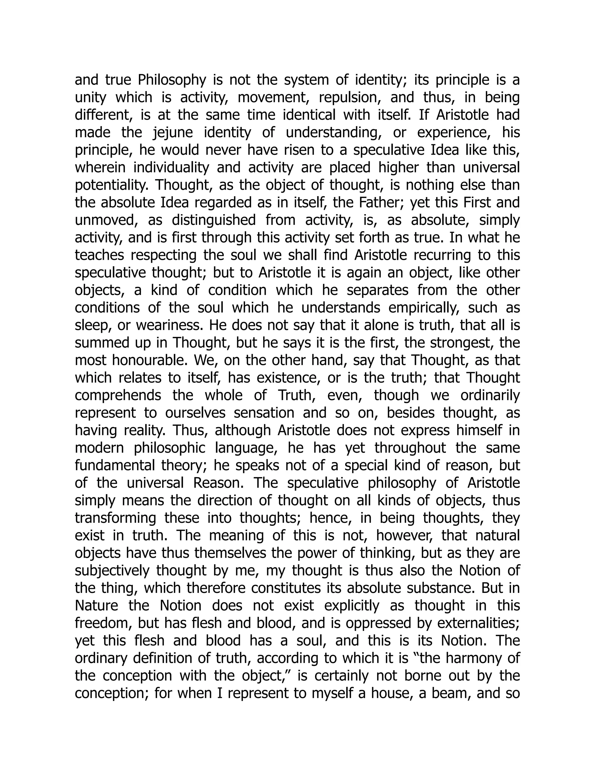 and true Philosophy is not the system of identity; its principle is a
unity which is activity, movement, repulsion, and thus, in being
different, is at the same time identical with itself. If Aristotle had
made the jejune identity of understanding, or experience, his
principle, he would never have risen to a speculative Idea like this,
wherein individuality and activity are placed higher than universal
potentiality. Thought, as the object of thought, is nothing else than
the absolute Idea regarded as in itself, the Father; yet this First and
unmoved, as distinguished from activity, is, as absolute, simply
activity, and is first through this activity set forth as true. In what he
teaches respecting the soul we shall find Aristotle recurring to this
speculative thought; but to Aristotle it is again an object, like other
objects, a kind of condition which he separates from the other
conditions of the soul which he understands empirically, such as
sleep, or weariness. He does not say that it alone is truth, that all is
summed up in Thought, but he says it is the first, the strongest, the
most honourable. We, on the other hand, say that Thought, as that
which relates to itself, has existence, or is the truth; that Thought
comprehends the whole of Truth, even, though we ordinarily
represent to ourselves sensation and so on, besides thought, as
having reality. Thus, although Aristotle does not express himself in
modern philosophic language, he has yet throughout the same
fundamental theory; he speaks not of a special kind of reason, but
of the universal Reason. The speculative philosophy of Aristotle
simply means the direction of thought on all kinds of objects, thus
transforming these into thoughts; hence, in being thoughts, they
exist in truth. The meaning of this is not, however, that natural
objects have thus themselves the power of thinking, but as they are
subjectively thought by me, my thought is thus also the Notion of
the thing, which therefore constitutes its absolute substance. But in
Nature the Notion does not exist explicitly as thought in this
freedom, but has flesh and blood, and is oppressed by externalities;
yet this flesh and blood has a soul, and this is its Notion. The
ordinary definition of truth, according to which it is “the harmony of
the conception with the object,” is certainly not borne out by the
conception; for when I represent to myself a house, a beam, and so
 