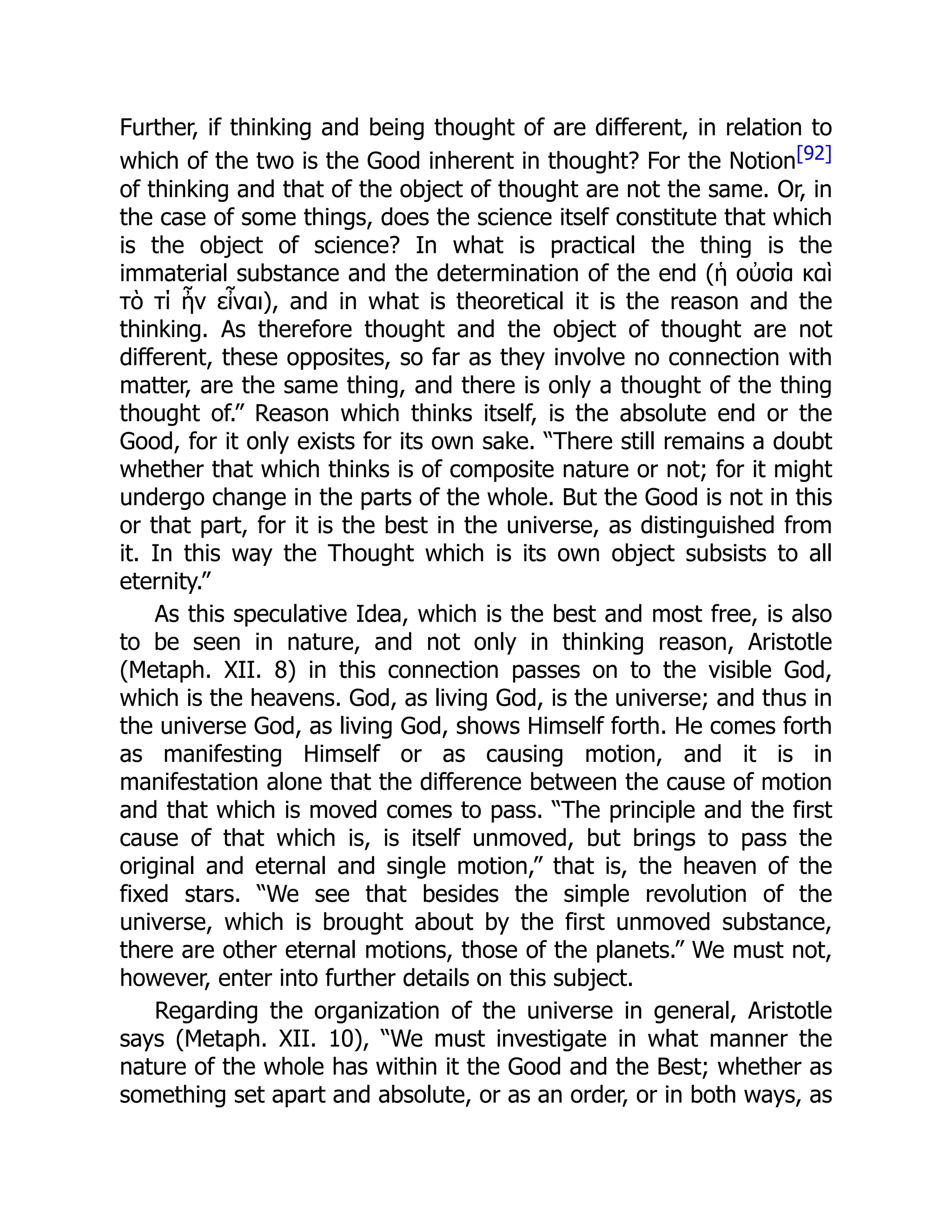 Further, if thinking and being thought of are different, in relation to
which of the two is the Good inherent in thought? For the Notion[92]
of thinking and that of the object of thought are not the same. Or, in
the case of some things, does the science itself constitute that which
is the object of science? In what is practical the thing is the
immaterial substance and the determination of the end (ἡ οὐσία καὶ
τὸ τί ἦν εἶναι), and in what is theoretical it is the reason and the
thinking. As therefore thought and the object of thought are not
different, these opposites, so far as they involve no connection with
matter, are the same thing, and there is only a thought of the thing
thought of.” Reason which thinks itself, is the absolute end or the
Good, for it only exists for its own sake. “There still remains a doubt
whether that which thinks is of composite nature or not; for it might
undergo change in the parts of the whole. But the Good is not in this
or that part, for it is the best in the universe, as distinguished from
it. In this way the Thought which is its own object subsists to all
eternity.”
As this speculative Idea, which is the best and most free, is also
to be seen in nature, and not only in thinking reason, Aristotle
(Metaph. XII. 8) in this connection passes on to the visible God,
which is the heavens. God, as living God, is the universe; and thus in
the universe God, as living God, shows Himself forth. He comes forth
as manifesting Himself or as causing motion, and it is in
manifestation alone that the difference between the cause of motion
and that which is moved comes to pass. “The principle and the first
cause of that which is, is itself unmoved, but brings to pass the
original and eternal and single motion,” that is, the heaven of the
fixed stars. “We see that besides the simple revolution of the
universe, which is brought about by the first unmoved substance,
there are other eternal motions, those of the planets.” We must not,
however, enter into further details on this subject.
Regarding the organization of the universe in general, Aristotle
says (Metaph. XII. 10), “We must investigate in what manner the
nature of the whole has within it the Good and the Best; whether as
something set apart and absolute, or as an order, or in both ways, as
 