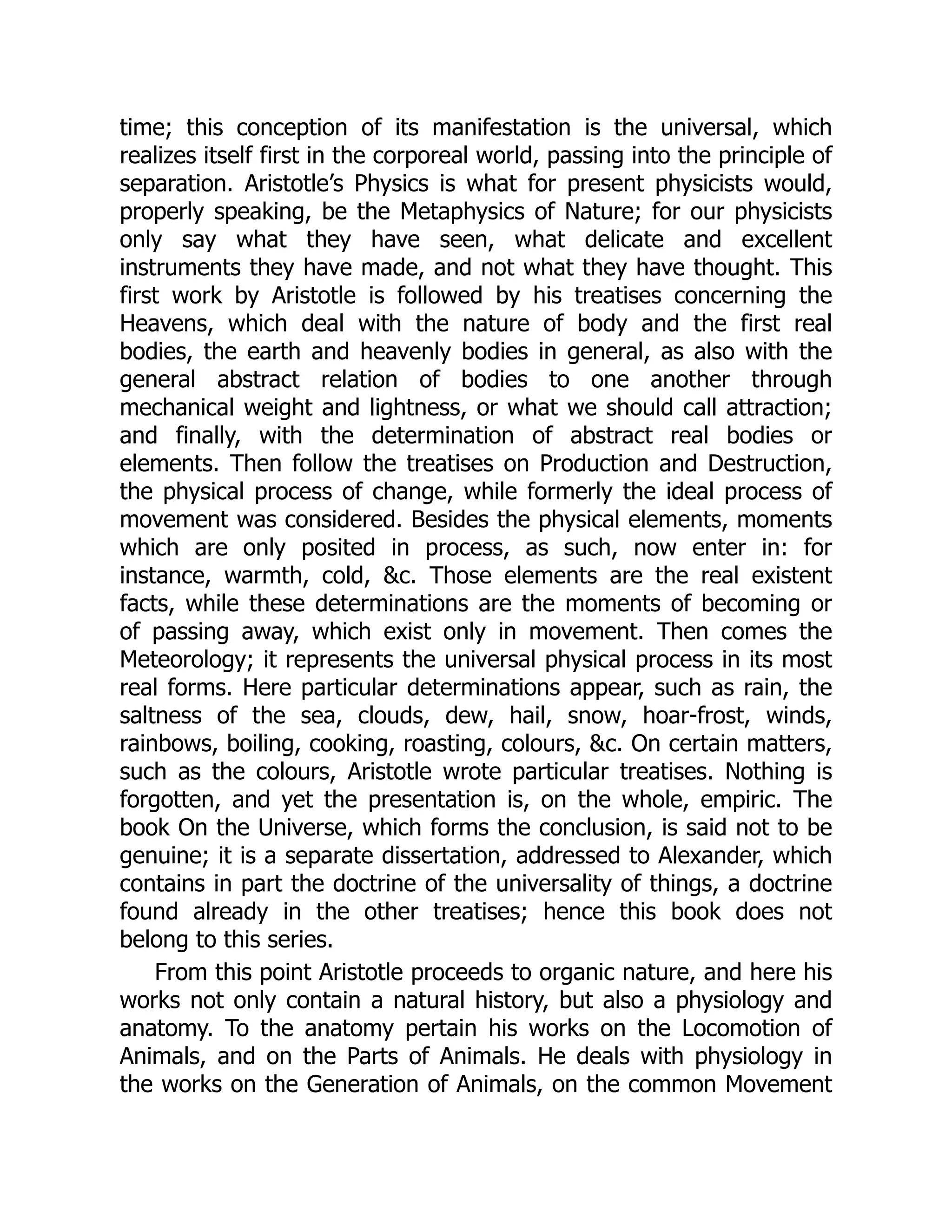 time; this conception of its manifestation is the universal, which
realizes itself first in the corporeal world, passing into the principle of
separation. Aristotle’s Physics is what for present physicists would,
properly speaking, be the Metaphysics of Nature; for our physicists
only say what they have seen, what delicate and excellent
instruments they have made, and not what they have thought. This
first work by Aristotle is followed by his treatises concerning the
Heavens, which deal with the nature of body and the first real
bodies, the earth and heavenly bodies in general, as also with the
general abstract relation of bodies to one another through
mechanical weight and lightness, or what we should call attraction;
and finally, with the determination of abstract real bodies or
elements. Then follow the treatises on Production and Destruction,
the physical process of change, while formerly the ideal process of
movement was considered. Besides the physical elements, moments
which are only posited in process, as such, now enter in: for
instance, warmth, cold, &c. Those elements are the real existent
facts, while these determinations are the moments of becoming or
of passing away, which exist only in movement. Then comes the
Meteorology; it represents the universal physical process in its most
real forms. Here particular determinations appear, such as rain, the
saltness of the sea, clouds, dew, hail, snow, hoar-frost, winds,
rainbows, boiling, cooking, roasting, colours, &c. On certain matters,
such as the colours, Aristotle wrote particular treatises. Nothing is
forgotten, and yet the presentation is, on the whole, empiric. The
book On the Universe, which forms the conclusion, is said not to be
genuine; it is a separate dissertation, addressed to Alexander, which
contains in part the doctrine of the universality of things, a doctrine
found already in the other treatises; hence this book does not
belong to this series.
From this point Aristotle proceeds to organic nature, and here his
works not only contain a natural history, but also a physiology and
anatomy. To the anatomy pertain his works on the Locomotion of
Animals, and on the Parts of Animals. He deals with physiology in
the works on the Generation of Animals, on the common Movement
 