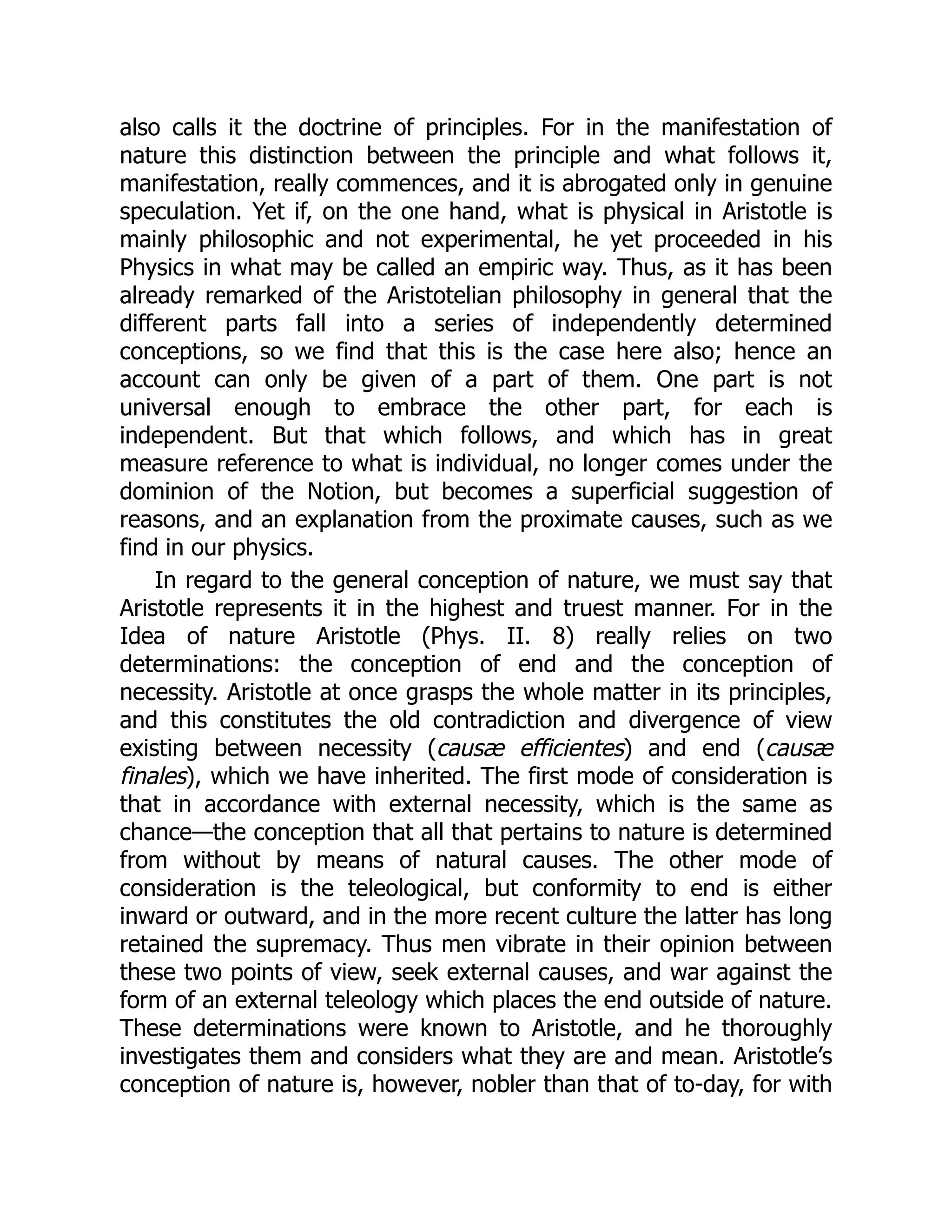 also calls it the doctrine of principles. For in the manifestation of
nature this distinction between the principle and what follows it,
manifestation, really commences, and it is abrogated only in genuine
speculation. Yet if, on the one hand, what is physical in Aristotle is
mainly philosophic and not experimental, he yet proceeded in his
Physics in what may be called an empiric way. Thus, as it has been
already remarked of the Aristotelian philosophy in general that the
different parts fall into a series of independently determined
conceptions, so we find that this is the case here also; hence an
account can only be given of a part of them. One part is not
universal enough to embrace the other part, for each is
independent. But that which follows, and which has in great
measure reference to what is individual, no longer comes under the
dominion of the Notion, but becomes a superficial suggestion of
reasons, and an explanation from the proximate causes, such as we
find in our physics.
In regard to the general conception of nature, we must say that
Aristotle represents it in the highest and truest manner. For in the
Idea of nature Aristotle (Phys. II. 8) really relies on two
determinations: the conception of end and the conception of
necessity. Aristotle at once grasps the whole matter in its principles,
and this constitutes the old contradiction and divergence of view
existing between necessity (causæ efficientes) and end (causæ
finales), which we have inherited. The first mode of consideration is
that in accordance with external necessity, which is the same as
chance—the conception that all that pertains to nature is determined
from without by means of natural causes. The other mode of
consideration is the teleological, but conformity to end is either
inward or outward, and in the more recent culture the latter has long
retained the supremacy. Thus men vibrate in their opinion between
these two points of view, seek external causes, and war against the
form of an external teleology which places the end outside of nature.
These determinations were known to Aristotle, and he thoroughly
investigates them and considers what they are and mean. Aristotle’s
conception of nature is, however, nobler than that of to-day, for with
 